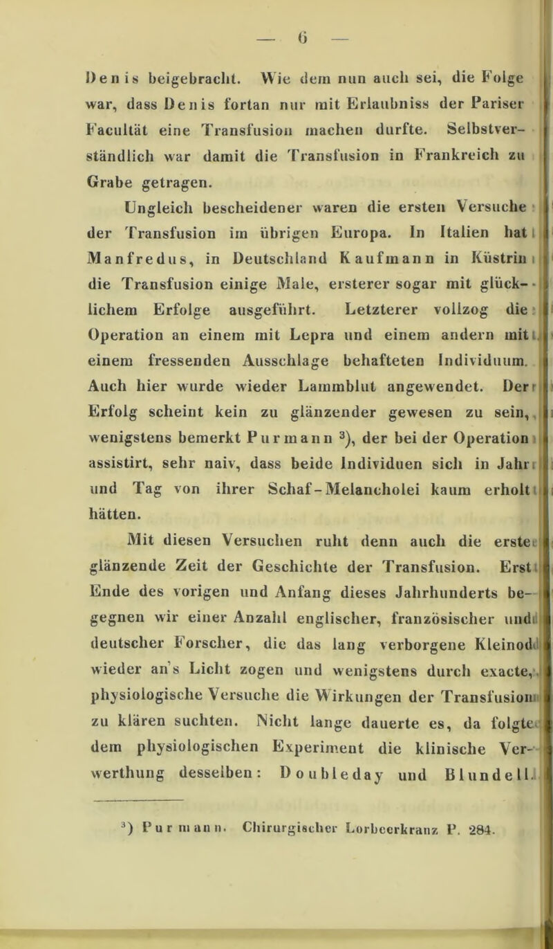 (j Denis beigebrachl. Wie dem nun auch sei, die Folge war, dass Denis fortan nur mit Erlaubnis« der Pariser Facullät eine Transfusion machen durfte. Selbstver- ständlich war damit die Transfusion in Frankreich zu Grabe getragen. Ungleich bescheidener waren die ersten Versuche der Transfusion im übrigen Europa. In Italien hat i Manfredus, in Deutschland Kaufmann in Küstrin i die Transfusion einige Male, ersterer sogar mit glück- lichem Erfolge ausgeführt. Letzterer vollzog die Operation an einem mit Lepra und einem andern mitl. einem fressenden Ausschlage behafteten Individuum. Auch hier wurde wieder Laininblut angewendet. Üerrl Erfolg scheint kein zu glänzender gewesen zu sein, wenigstens bemerkt Purmann 3), der bei der Operation assistirt, sehr naiv, dass beide Individuen sich in Jahr, und Tag von ihrer Schaf-Melancholei kaum erholt hätten. Mit diesen Versuchen ruht denn auch die erste; glänzende Zeit der Geschichte der Transfusion. Erst; Ende des vorigen und Anfang dieses Jahrhunderts be- gegnen wir einer Anzahl englischer, französischer undi deutscher Forscher, die das lang verborgene Kleinod* wieder ans Licht zogen und wenigstens durch exacte, physiologische Versuche die Wirkungen der Transfusion; zu klären suchten. Nicht lange dauerte es, da folgte dem physiologischen Experiment die klinische Ver- werthung desselben: Doubleday und Bl und eil.