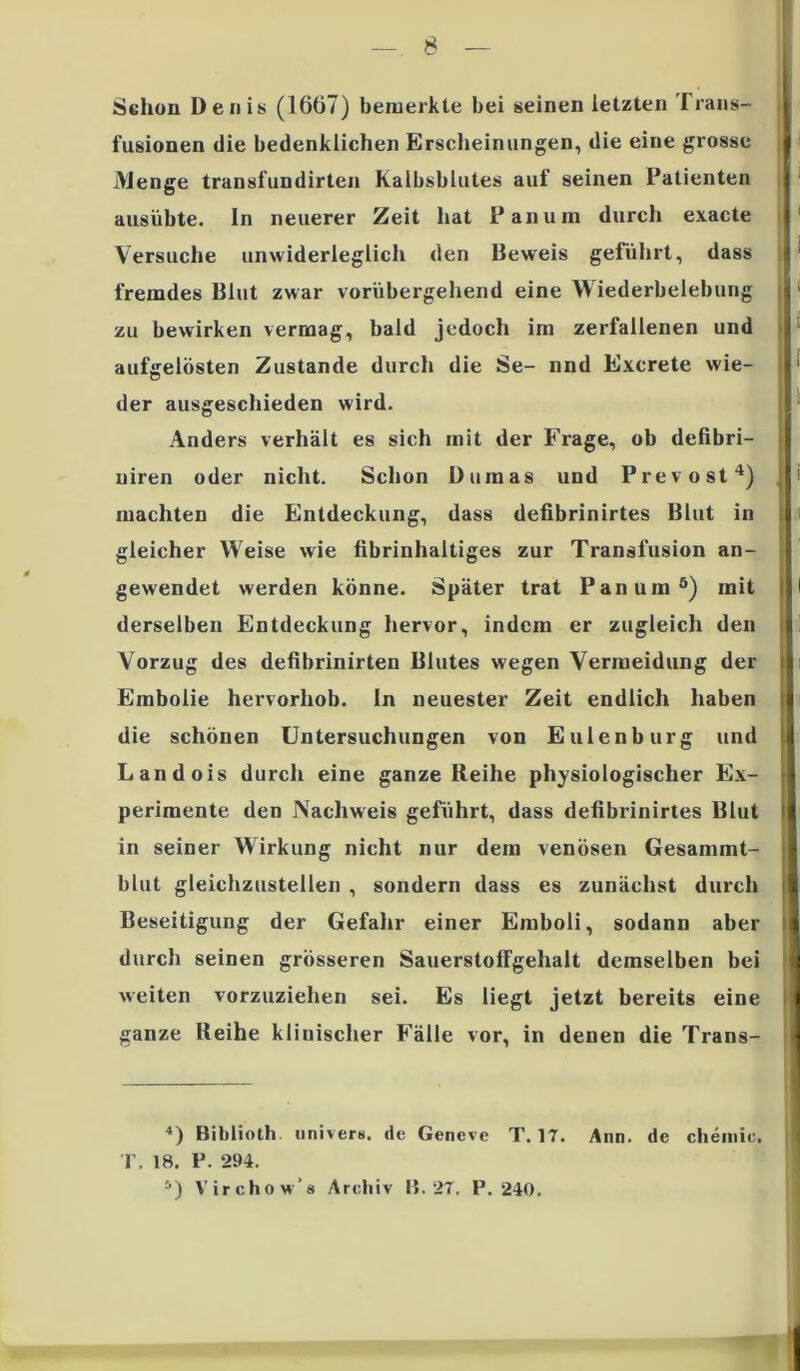 Schon Denis (1667) bemerkte bei seinen letzten Trans- fusionen die bedenklichen Erscheinungen, die eine grosse Menge transfundirten Kalbsblutes auf seinen Patienten ausübte, ln neuerer Zeit hat Pan um durch exacte Versuche unwiderleglich den Beweis geführt, dass fremdes Blut zwar vorübergehend eine Wiederbelebung zu bewirken vermag, bald jedoch im zerfallenen und aufgelösten Zustande durch die Se- nnd Excrete wie- der ausgeschieden wird. Anders verhält es sich mit der Frage, ob defibri- niren oder nicht. Schon Dumas und Prevost4) machten die Entdeckung, dass defibrinirtes Blut in gleicher Weise wie fibrinhaltiges zur Transfusion an- gewendet werden könne. Später trat Pan um5) mit derselben Entdeckung hervor, indem er zugleich den Vorzug des defibrinirten Blutes wegen Vermeidung der Embolie hervorhob. In neuester Zeit endlich haben die schönen Untersuchungen von Eulenburg und Landois durch eine ganze Reihe physiologischer Ex- perimente den Nachweis geführt, dass defibrinirtes Blut in seiner Wirkung nicht nur dem venösen Gesammt- blut gleichzustellen , sondern dass es zunächst durch Beseitigung der Gefahr einer Emboli, sodann aber durch seinen grösseren Sauerstoffgehalt demselben bei weiten vorzuziehen sei. Es liegt jetzt bereits eine ganze Reihe klinischer Fälle vor, in denen die Trans- < I l I t I i i 4) Biblioth univers. de T. 18. P. 294. 5) Virchow’s Archiv Gencve T.17. 15. 27. P. 240. Ann. de chemic.