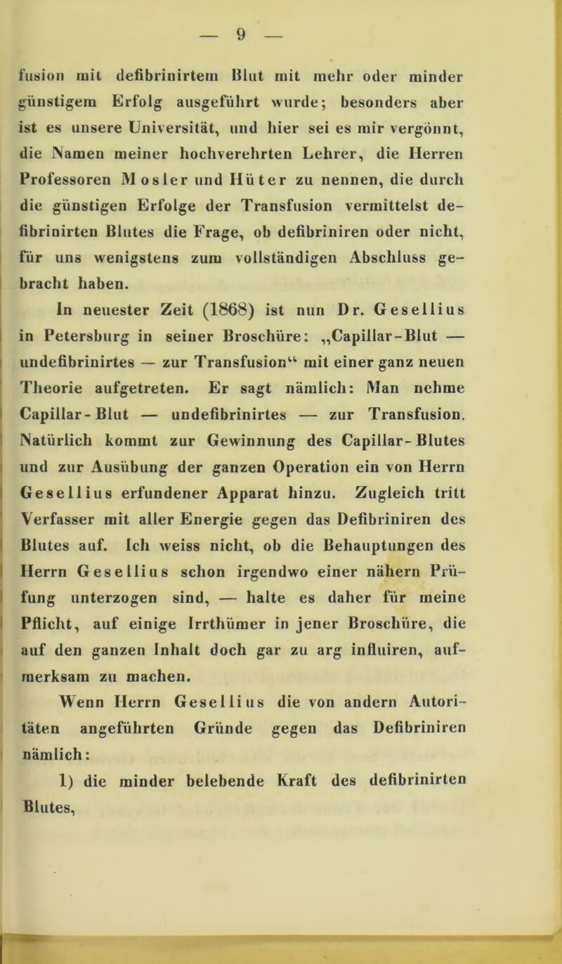 fusion mit defibrinirtein Blut mit mehr oder minder günstigem Erfolg ausgeführt wurde; besonders aber ist es unsere Universität, und hier sei es mir vergönnt, die Namen meiner hochverehrten Lehrer, die Herren Professoren Mosler und Hüter zu nennen, die durch die günstigen Erfolge der Transfusion vermittelst de- fibrinirten Blutes die Frage, ob defibriniren oder nicht, für uns wenigstens zum vollständigen Abschluss ge- bracht haben. ln neuester Zeit (1868) ist nun D r. Gesellius in Petersburg in seiner Broschüre; „Capillar-Blut — undefibrinirtes — zur Transfusion“ mit einer ganz neuen Theorie aufgetreten. Er sagt nämlich: Man nehme Capillar-Blut — undefibrinirtes — zur Transfusion. Natürlich kommt zur Gewinnung des Capillar-Blutes und zur Ausübung der ganzen Operation ein von Herrn Gesellius erfundener Apparat hinzu. Zugleich tritt Verfasser mit aller Energie gegen das Defibriniren des Blutes auf. Ich weiss nicht, ob die Behauptungen des Herrn Gesellius schon irgendwo einer nähern Prü- fung unterzogen sind, — halte es daher für meine Pflicht, auf einige Irrthümer in jener Broschüre, die auf den ganzen Inhalt doch gar zu arg influiren, auf- merksam zu machen. Wenn Herrn Gesellius die von andern Autori- täten angeführten Gründe gegen das Defibriniren nämlich: 1) die minder belebende Kraft des defibrinirten Blutes,