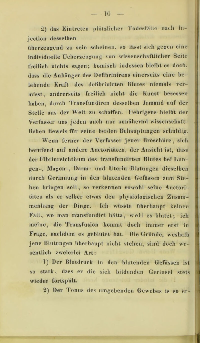 2) das Eintreten plötzlicher Todesfälle nach ln- jcction desselben überzeugend zu sein scheinen, so lässt sich gegen eine individuelle Ueberzeugung von wissenschaftlicher Seite freilich nichts sagen; komisch indessen bleibt es doch, dass die Anhänger des Defibrinirens einerseits eine be- lebende Kraft des defibrinirten Blutes niemals ver- misst, andrerseits freilich nicht die Kunst besessen haben, durch Transfundiren desselben Jemand auf der Stelle aus der Welt zu schaffen. Uebrigens bleibt der Verfasser uns jeden auch nur annähernd wissenschaft- lichen Beweis für seine beiden Behauptungen schuldig. Wenn ferner der Verfasser jener Broschüre, sich berufend auf andere Aucloritäten, der Ansicht ist, dass der Fibrinreichthurn des transfundirten Blutes bei Lun- gen-, Magen-, Darm- und Uterin-Blutungen dieselben durch Gerinnung in den blutenden Gefässen zum Ste- hen bringen soll, so verkennen sowohl seine Auctori- täteu als er selber etwas den physiologischen Zusam- menhang der Dinge. Ich wüsste überhaupt keinen Fall, wo man transfundirt liätta, weil es blutet; ich meine, die Transfusion kommt doch immer erst in Frage, nachdem es geblutet hat. Die Gründe, weshalb jene Blutungen überhaupt nicht stehen, sind doch we- sentlich zweierlei Art: 1) Der Blutdruck in den blutenden Gefässen ist so stark, dass er die sich bildenden Gerinsel stets wieder fortspült. 2) Der Tonus des umgebenden Gewebes is so er- I