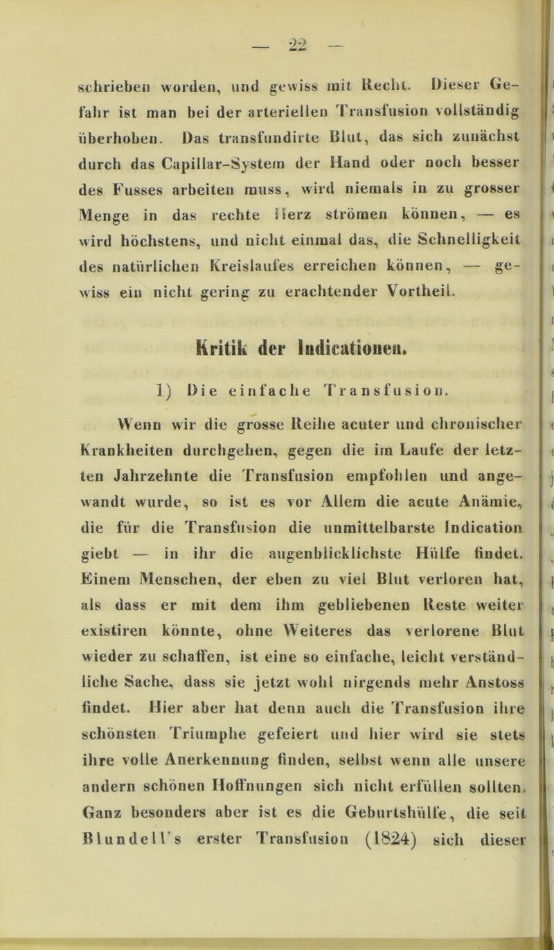 schrieben worden, und gewiss mit liecht. Dieser Ge- fahr ist man bei der arteriellen Transfusion vollständig überholten. Das transfundirte Dlut, das siel» zunächst durch das Capillar-Systein der Hand oder noch besser des Fusses arbeiten muss, wird niemals in zu grosser Menge in das rechte Herz strömen können, — es wird höchstens, und nicht einmal das, die Schnelligkeit des natürlichen Kreislaufes erreichen können, — ge- wiss ein nicht gering zu erachtender Vortheil. Kritik der ludicationea. 1) Die einfache Transfusion. Wenn wir die grosse lleihe acuter und chronischer Krankheiten durchgehen, gegen die iin Laufe der letz- ten Jahrzehnte die Transfusion empfohlen und ange- wandt wurde, so ist es vor Allem die acute Anämie, die für die Transfusion die unmittelbarste Indication giebt — in ihr die augenblicklichste Hülfe lindet. Einem Menschen, der eben zu viel Blut verloren hat, als dass er mit dem ihm gebliebenen lleste weiter existiren könnte, ohne Weiteres das verlorene Blut wieder zu schalten, ist eine so einfache, leicht verständ- liche Sache, dass sie jetzt wohl nirgends mehr Anstoss findet. Hier aber hat denn auch die Transfusion ihre schönsten Triumphe gefeiert und hier wird sie stets ihre volle Anerkennung finden, selbst wenn alle unsere andern schönen Hoffnungen sich nicht erfüllen sollten. Ganz besonders aber ist es die Geburtshülfe, die seit Blundell's erster Transfusion (1824) sich dieser