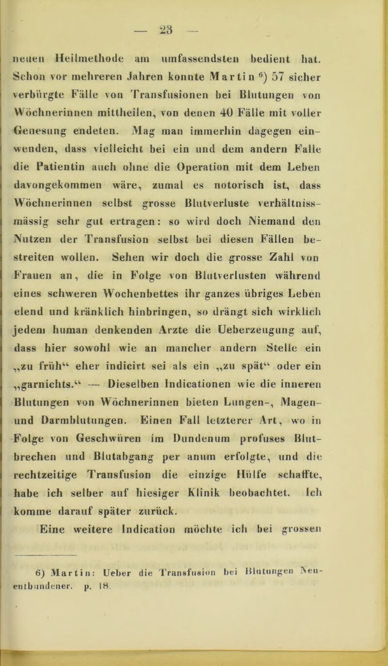 neuen Heilmethode am umfassendsten bedient hat. Schon vor mehreren Jahren konnte Martin 6) 57 sicher verbürgte Fälle von Transfusionen bei Blutungen von Wöchnerinnen rnittheilen, von denen 40 Fälle mit voller Genesung endeten. Mag man immerhin dagegen ein- wenden, dass vielleicht bei ein und dem andern Falle die Patientin auch ohne die Operation mit dem Leben davongekommen wäre, zumal es notorisch ist, dass Wöchnerinnen selbst grosse Blutverluste verhältniss- mässig sehr gut ertragen: so wird doch Niemand den Nutzen der Transfusion selbst bei diesen Fällen be- streiten wollen. Sehen wir doch die grosse Zahl von Frauen an, die in Folge von Blutverlusten während eines schweren Wochenbettes ihr ganzes übriges Leben elend und kränklich hinbringen, so drängt sich wirklich jedem human denkenden Arzte die Ueberzeugung auf, dass hier sowohl wie an mancher andern Stelle ein „zu früh“ eher indicirt sei als ein „zu spät“ oder ein „garnichts.“ — Dieselben Indicationen wie die inneren Blutungen von Wöchnerinnen bieten Lungen-, Magen- und Darmblutungen. Einen Fall letzterer Art, wo in Folge von Geschwüren im Dundenum profuses Blut- brechen und Blutabgang per anum erfolgte, und die rechtzeitige Transfusion die einzige Hülfe schaffte, habe ich selber auf hiesiger Klinik beobachtet. Ich komme darauf später zurück. Eine weitere Indication möchte ich bei grossen — 6) Martin: Lieber die Transfusion bei Blutungen i\eii- entbumiener. p. Itt