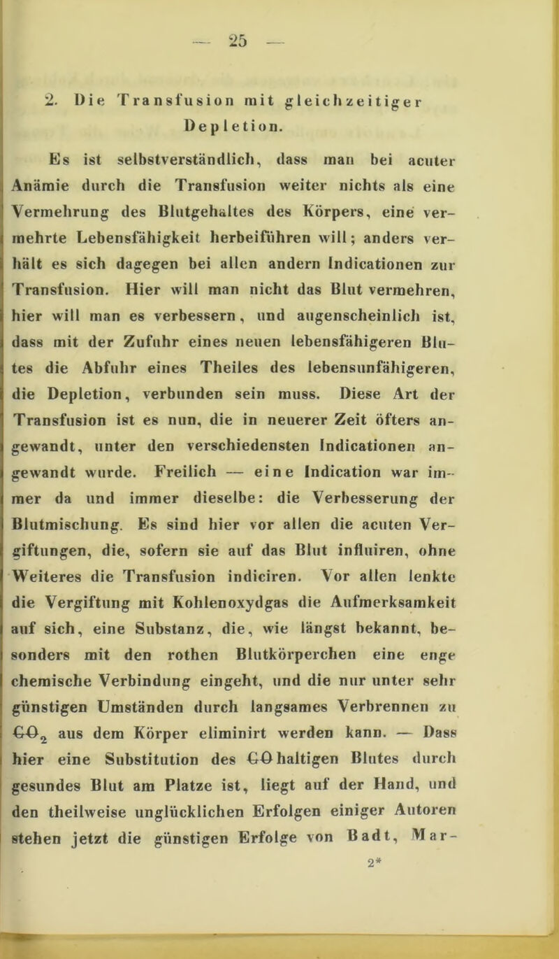 2ro 2. Die Transfusion mit gleich zeitiger De p 1 etion. Es ist selbstverständlich, dass inan bei acuter Anämie durch die Transfusion weiter nichts als eine Vermehrung des Blutgehaltes des Körpers, eine ver- mehrte Lebensfähigkeit herbeiführen will; anders ver- hält es sich dagegen bei allen andern Indicationen zur Transfusion. Hier will man nicht das Blut vermehren, hier will man es verbessern, und augenscheinlich ist, dass mit der Zufuhr eines neuen lebensfähigeren Blu- tes die Abfuhr eines Theiles des lebensunfähigeren, die Depletion, verbunden sein muss. Diese Art der Transfusion ist es nun, die in neuerer Zeit öfters an- gewandt, unter den verschiedensten Indicationen an- gewandt wurde. Freilich — eine Indication war im- mer da und immer dieselbe: die Verbesserung der Blutmischung. Es sind hier vor allen die acuten Ver- giftungen, die, sofern sie auf das Blut influiren, ohne Weiteres die Transfusion indiciren. Vor allen lenkte die Vergiftung mit Kohlenoxydgas die Aufmerksamkeit auf sich, eine Substanz, die, wie längst bekannt, be- sonders mit den rothen Blutkörperchen eine enge chemische Verbindung eingeht, und die nur unter sehr günstigen Umständen durch langsames Verbrennen zu ©©2 aus dem Körper eliminirt werden kann. — Dass hier eine Substitution des ©©haltigen Blutes durch gesundes Blut am Platze ist, liegt auf der Hand, und den theilweise unglücklichen Erfolgen einiger Autoren stehen jetzt die günstigen Erfolge von Badt, Mar- 2*