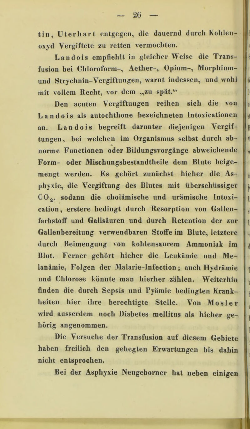 tin, Uterhart entgegen, die dauernd durch Kohlen- oxyd Vergiftete zu retten vermochten. Landois empfiehlt in gleicher Weise die Trans- fusion bei Chloroform-, Aether-, Opium-, Morphium- und Strychnin-Vergiftungen, warnt indessen, und wohl mit vollem Recht, vor dem „zu spät.“ Den acuten Vergiftungen reihen sich die von Landois als autochthone bezeichneten Intoxicationen an. Landois begreift darunter diejenigen Vergif- tungen, bei welchen im Organismus selbst durch ab- norme Functionen oder Bildungsvorgänge abweichende Form- oder Mischungsbestandtheile dem Blute beige- mengt werden. Es gehört zunächst hieher die As- phyxie, die Vergiftung des Blutes mit überschüssiger GO^, sodann die cholämische und urämische Intoxi- cation, erstere bedingt durch Resorption von Gallen- farbstoff und Gailsäuren und durch Retention der zur Gallenbereitung verwendbaren Stoffe im Blute, letztere durch Beimengung von kohlensaurem Ammoniak im Blut. Ferner gehört hieher die Leukämie und Me- lanämie, Folgen der Malarie-Infection; auch Hydrämie und Chlorose könnte man hierher zählen. Weiterhin finden die durch Sepsis und Pyämie bedingten Krank- heiten hier ihre berechtigte Stelle. Von Mosler wird ausserdem noch Diabetes mellitus als hieher ge- hörig angenommen. Die Versuche der Transfusion auf diesem Gebiete haben freilich den gehegten Erwartungen bis dahin nicht entsprochen. Bei der Asphyxie Neugeborner hat neben einigen