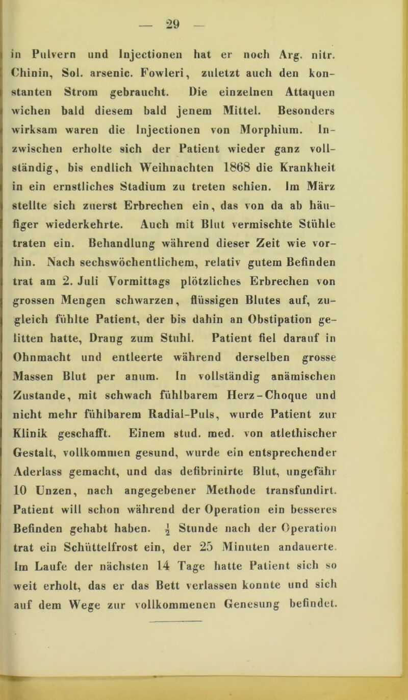 in Pulvern und Injectionen hat er noch Arg. nitr. Chinin, Sol. arsenic. Fowleri, zuletzt auch den kon- stanten Strom gebraucht. Die einzelnen Attaquen wichen bald diesem bald jenem Mittel. Besonders wirksam waren die Injectionen von Morphium. In- zwischen erholte sich der Patient wieder ganz voll- ständig, bis endlich Weihnachten 1868 die Krankheit in ein ernstliches Stadium zu treten schien. Im März stellte sich zuerst Erbrechen ein, das von da ab häu- figer wiederkehrte. Auch mit Blut vermischte Stühle traten ein. Behandlung während dieser Zeit wie vor- hin. Nach sechswöchentlichem, relativ gutem Befinden trat am 2. Juli Vormittags plötzliches Erbrechen von grossen Mengen schwarzen, flüssigen Blutes auf, zu- gleich fühlte Patient, der bis dahin an Obstipation ge- litten hatte, Drang zum Stuhl. Patient fiel darauf in Ohnmacht und entleerte während derselben grosse Massen Blut per anum. In vollständig anämischen Zustande, mit schwach fühlbarem Herz-Choque und nicht mehr fühlbarem Radial-Puls, wurde Patient zur Klinik geschafft. Einem stud. med. von atlethischer Gestalt, vollkommen gesund, wurde ein entsprechender Aderlass gemacht, und das defibrinirte Blut, ungefähr 10 Unzen, nach angegebener Methode transfundirt. Patient will schon während der Operation ein besseres Befinden gehabt haben. ^ Stunde nach der Operation trat ein Schüttelfrost ein, der 25 Minuten andauerte Im Laufe der nächsten 14 Tage hatte Patient sich so weit erholt, das er das Bett verlassen konnte und sich auf dem Wege zur vollkommenen Genesung befindet.