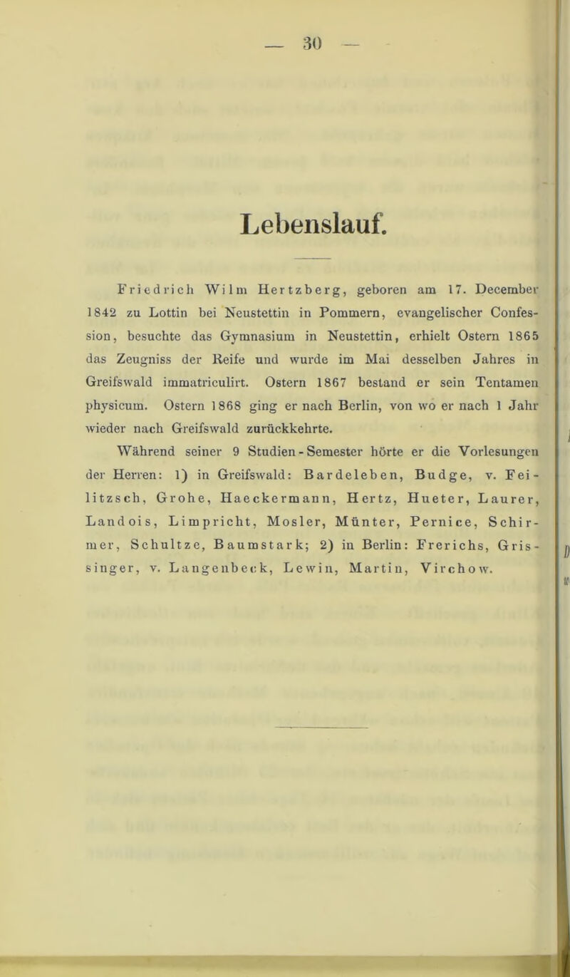 Lebenslauf. Friedrich Wilm Hertzberg, geboren am 17. December 1842 zu Lottin bei Neustettin in Pommern, evangelischer Confes- sion, besuchte das Gymnasium in Neustettin, erhielt Ostern 1865 das Zeugniss der Reife und wurde im Mai desselben Jahres in Greifswald immatriculirt. Ostern 1867 bestand er sein Tentamen physicum. Ostern 1868 ging er nach Berlin, von wo er nach 1 Jahr wieder nach Greifswald zurückkehrte. Während seiner 9 Studien - Semester hörte er die Vorlesungen der Herren: 1) in Greifswald: Bardeleben, Budge, v. Fei- litzsch, Grohe, Haeckermann, Hertz, Hueter, Laurer, Landois, Limpriclit, Mosler, Münter, Pernice, Schir- mer, Schultze, Baumstark; 2) in Berlin: Frerichs, Gris- singer, v. Langenbeck, Lewin, Martin, Virchow.