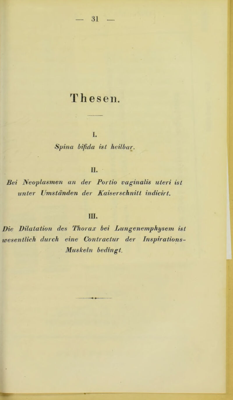 Thesen. i. Spina bifida ist heilbar. 11. Bei Neoplasmen an der Portio vaginalis uteri ist unter Umständen der Kaiserschnitt indicirt. in. Die Dilatation des Thorax bei Lungenemphysem ist wesentlich durch eine Contractur der Inspirations- Muskeln bedingt.