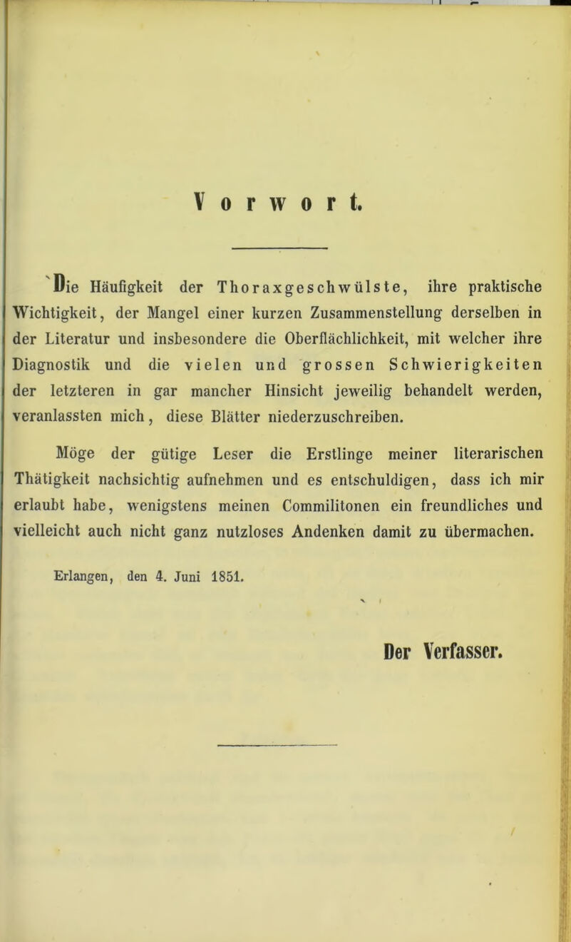 Vorwort. Die Häufigkeit der Thoraxgeschwülste, ihre praktische Wichtigkeit, der Mangel einer kurzen Zusammenstellung derselben in der Literatur und insbesondere die Oberflächlichkeit, mit welcher ihre Diagnostik und die vielen und grossen Schwierigkeiten der letzteren in gar mancher Hinsicht jeweilig behandelt werden, veranlassten mich, diese Blätter niederzuschreiben. Möge der gütige Leser die Erstlinge meiner literarischen Thätigkeit nachsichtig aufnehmen und es entschuldigen, dass ich mir erlaubt habe, wenigstens meinen Commilitonen ein freundliches und vielleicht auch nicht ganz nutzloses Andenken damit zu übermachen. Erlangen, den 4. Juni 1851. Der Verfasser.