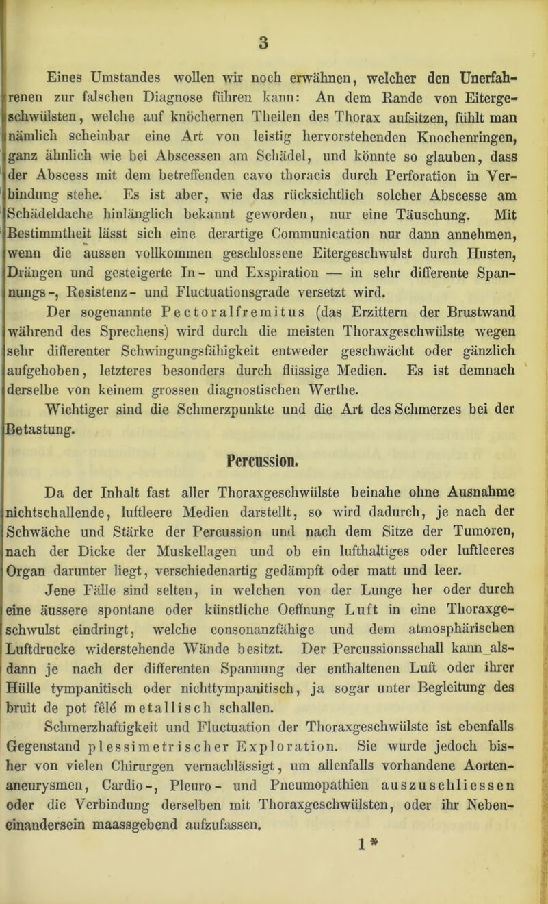 Eines Umstandes wollen wir noch erwähnen, welcher den Unerfah- renen zur falschen Diagnose führen kann: An dem Rande von Eiterge- ischwülsten, welche auf knöchernen Theilen des Thorax aufsitzen, fühlt man nämlich scheinbar eine Art von leistig hervorstehenden Knochenringen, ganz ähnlich wie bei Abscessen am Schädel, und könnte so glauben, dass der Abscess mit dem betreffenden cavo thoracis durch Perforation in Ver- bindung stehe. Es ist aber, wie das rücksichtlich solcher Abscesse am Schädeldache hinlänglich bekannt geworden, nur eine Täuschung. Mit Bestimmtheit lässt sich eine derartige Communication nur dann annehmen, wenn die aussen vollkommen geschlossene Eitergeschwulst durch Husten, Drängen und gesteigerte In- und Exspiration — in sehr difFerente Span- nungs-, Resistenz- und Fluctuationsgrade versetzt wird. Der sogenannte Pectoralfremitus (das Erzittern der Brustwand während des Sprechens) wird durch die meisten Thoraxgeschwülste wegen sehr differenter Schwingungsfähigkeit entweder geschwächt oder gänzlich aufgehoben, letzteres besonders durch flüssige Medien. Es ist demnach derselbe von keinem grossen diagnostischen Werthe. Wichtiger sind die Schmerzpunkte und die Art des Schmerzes bei der Betastung. Percussion. Da der Inhalt fast aller Thoraxgeschwülste beinahe ohne Ausnahme nichtschallende, luftleere Medien darstellt, so wird dadurch, je nach der Schwäche und Stärke der Percussion und nach dem Sitze der Tumoren, nach der Dicke der Muskellagen und ob ein lufthaltiges oder luftleeres Organ darunter liegt, verschiedenartig gedämpft oder matt und leer. Jene Fälle sind selten, in welchen von der Lunge her oder durch eine äussere spontane oder künstliche Ocffnung Luft in eine Thoraxge- schwulst eindringt, welche consonanzfähige und dem atmosphärischen Luftdrucke widerstehende Wände besitzt. Der Percussionsschall kann als- dann je nach der differenten Spannung der enthaltenen Luft oder ihrer Hülle tympanitisch oder nichttympanitisch, ja sogar unter Begleitung des bruit de pot feld metallisch schallen. Schmerzhaftigkeit und Fluctuation der Thoraxgeschwülste ist ebenfalls Gegenstand plessimetrischer Exploration. Sie wurde jedoch bis- her von vielen Chirurgen vernachlässigt, um allenfalls vorhandene Aorten- aneurysmen, Cardio-, Plcuro - und Pneumopathien auszu sch Hessen oder die Verbindung derselben mit Thoraxgeschwülsten, oder ihr Neben- einandersein maassgebend aufzufassen. 1*
