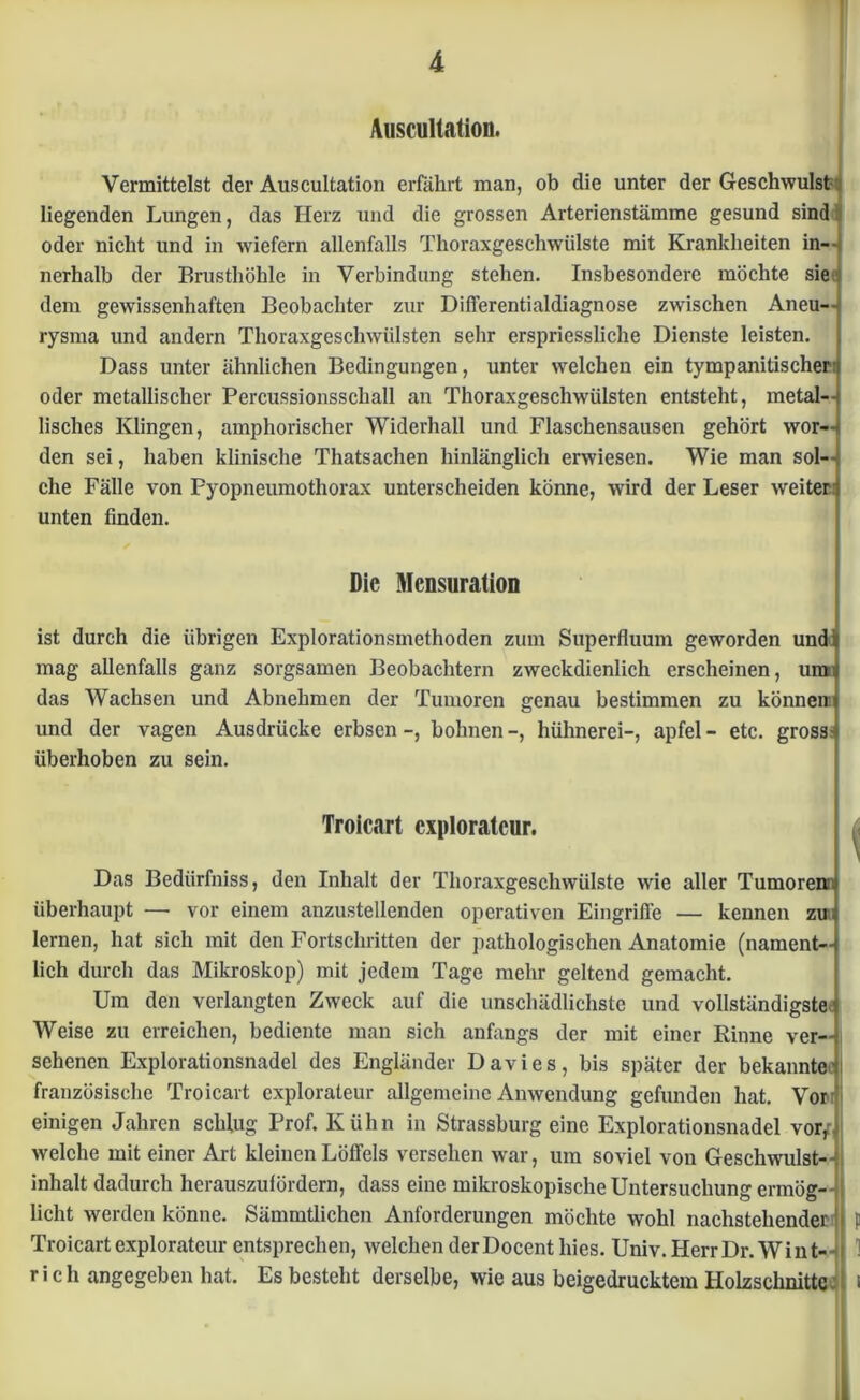 Auscultation. Vermittelst der Auscultation erfährt man, ob die unter der Geschwulst liegenden Lungen, das Herz und die grossen Arterienstämme gesund sind oder nicht und in wiefern allenfalls Thoraxgeschwülste mit Krankheiten in—» nerhalb der Brusthöhle in Verbindung stehen. Insbesondere möchte sie dem gewissenhaften Beobachter zur Differentialdiagnose zwischen Aneu- rysma und andern Thoraxgeschwiilsten sehr erspriessliche Dienste leisten. Dass unter ähnlichen Bedingungen, unter welchen ein tympanitischer oder metallischer Percussionsschall an Thoraxgeschwülsten entsteht, metal- lisches Klingen, amphorischer Widerhall und Flaschensausen gehört wor- den sei, haben klinische Thatsachen hinlänglich erwiesen. Wie man sol- che Fälle von Pyopneumothorax unterscheiden könne, wird der Leser weiter: unten finden. Die Mcnsuration ist durch die übrigen Explorationsmethoden zum Superfluum geworden und mag allenfalls ganz sorgsamen Beobachtern zweckdienlich erscheinen, um das Wachsen und Abnehmen der Tumoren genau bestimmen zu können und der vagen Ausdrücke erbsen bohnen -, hühnerei-, apfel - etc. gross: überhoben zu sein. Troicart explorateur. Das Bediirfniss, den Inhalt der Thoraxgeschwülste wie aller Tumorenni überhaupt — vor einem anzustellenden operativen Eingriffe — kennen zu lernen, hat sich mit den Fortschritten der pathologischen Anatomie (nament- lich durch das Mikroskop) mit jedem Tage mehr geltend gemacht. Um den verlangten Zweck auf die unschädlichste und vollständigste Weise zu erreichen, bediente man sich anfangs der mit einer Rinne ver- sehenen Explorationsnadel des Engländer Davies, bis später der bekannte französische Troicart explorateur allgemeine Anwendung gefunden hat. Vor einigen Jahren schlug Prof. Kühn in Strassburg eine Explorationsnadel vorf welche mit einer Art kleinen Löffels versehen war, um soviel von Geschwulst- inhalt dadurch herauszufördern, dass eine mikroskopische Untersuchung ermög- licht werden könne. Sämmtlichcn Anforderungen möchte wohl nachstehender i| Troicart explorateur entsprechen, welchen derDocent liies. Univ. HerrDr. Wint- ri ch angegeben hat. Es besteht derselbe, wie aus beigedrucktem Holzschnitte.