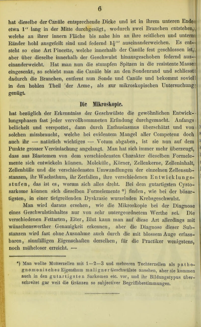 hat dieselbe der Canüle entsprechende Dicke und ist in ihrem unteren Ende etwa 1 lang in der Mitte durchgesägt, wodurch zwei Branchen entstehen, welche an ihrer innern Fläche bis nahe hin an ihre seitlichen und untern Ränder hohl ausgefeilt sind und federnd l^' auseinanderweichen. Es ent- steht so eine Art Pincette, welche innerhalb der Canüle fest geschlossen ist, aber über dieselbe innerhalb der Geschwulst hinausgeschoben federnd aus— einanderweicht. Hat man nun die stumpfen Spitzen in die resistente Masse: eingesenkt, so schiebt man die Canüle bis an den Sondenrand und schliesstt dadurch die Branchen, entfernt nun Sonde und Canüle und bekommt sovieP in den hohlen Theil :der Arme, als zur mikroskopischen Untersuchung' genügt Die Mikroskopie. hat bezüglich der Erkenntniss der Geschwülste die gewöhnlichen Entwick- lungsphasen fast jeder vervollkommneten Erfindung durchgemacht. Anfangs belächelt und verspottet, dann durch Enthusiasmus überschätzt und von solchen missbraucht, welche bei evidentem Mangel aller Competenz doch 51 auch ihr — natürlich wichtiges — Votum abgaben, ist sie nun auf dem i Punkte grosser Vereinfachung angelangt. Man hat sich immer mehr überzeugt, dass aus Blastemen von dem verschiedensten Charakter dieselben Formele- mente sich entwickeln können. Moleküle, Körner, Zellenkerne, Zelleninhalt, Zellenhülle und die verschiedensten Umwandlungen der einzelnen Zellensub- stanzen, ihr Wachsthum, ihr Zerfallen, ihre verschiedenen Entwicklungs- stufen, das ist es, worum sich alles dreht. Bei dem gutartigsten Cysto- sarkome können sich dieselben Formelemente*) finden, wie bei der bösar- tigsten, in einer tiefgreifenden Dyskrasie wurzelnden Krebsgeschwulst. Man wird daraus ersehen, wie die Mikroskopie bei der Diagnose eines Geschwulstinhaltes nur von sehr untergeordnetem Werthe sei. Die verschiedenen Fettarten, Eiter, Blut kann man auf diese Art allerdings mit wünschenswerther Genauigkeit erkennen, aber die Diagnose dieser Sub- stanzen wird fast ohne Ausnahme auch durch die mit blossem Auge erfass- baren, sinnfälligen Eigenschaften derselben, für die Practiker wenigstens, noch müheloser erreicht. — *) Man wollte Mutterzellen mit 1—2—3 und mehreren Tochterzellen als patlio- gnomonisches Eigenthum maligner Geschwülste ansehen, aber sie kommen auch in den gutartigsten Sarkomen etc. vor, und ihr Bildungstypus über- schreitet gar weit die Gränzen so subjectiver Begriffsbestimmungen.