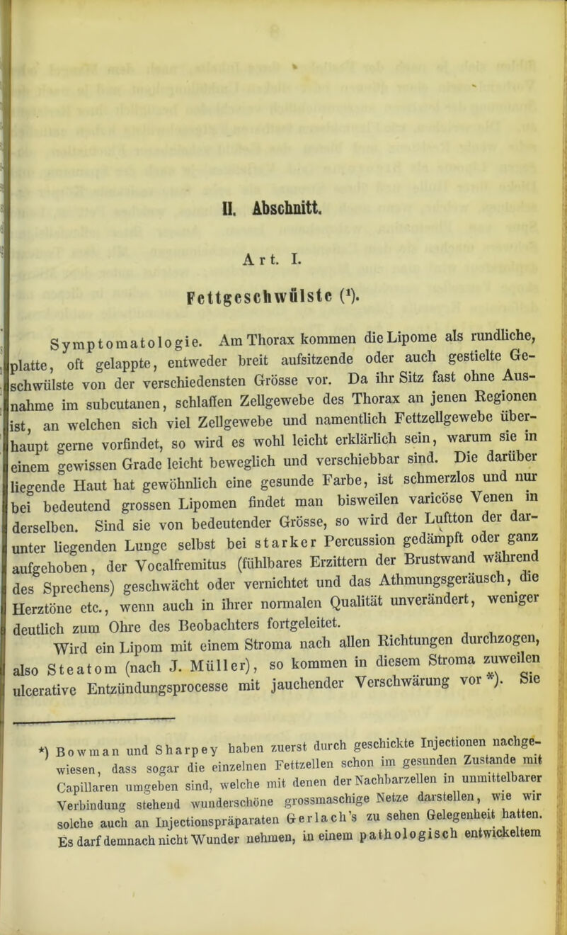 A r t. I. Fcttgcschivulstc (*). Symptomatologie. Am Thorax kommen die Lipome als rundliche, platte, oft gelappte, entweder breit aufsitzende oder auch gestielte Ge- schwülste von der verschiedensten Grösse vor. Da ihr Sitz fast ohne Aus- nahme im subcutanen, schlaffen Zellgewebe des Thorax an jenen Regionen ist an welchen sich viel Zellgewebe und namentlich Fettzellgewebe über- haupt gerne vorfindet, so wird es wohl leicht erklärlich sein, warum sie in einem gewissen Grade leicht beweglich und verschiebbar sind. Die darüber liegende Haut hat gewöhnlich eine gesunde Farbe, ist schmerzlos und nur bei* bedeutend grossen Lipomen findet man bisweilen vancose Venen in derselben. Sind sie von bedeutender Grösse, so wird der Luftton der dar- unter hegenden Lunge selbst bei starker Percussion gedämpft oder ganz aufgehoben, der Vocalfremitus (fühlbares Erzittern der Brustwand wahrend des Sprechens) geschwächt oder vernichtet und das Athmungsgeräusch, die Herztöne etc., wenn auch in ihrer normalen Qualität unverändert, weniger deutlich zum Ohre des Beobachters fortgeleitet. Wird ein Lipom mit einem Stroma nach allen Richtungen durchzogen, also Steatom (nach J. Müller), so kommen in diesem Stroma zuweilen ulcerative Entzimdungsprocesse mit jauchender Verschwärung vor ). Sie •) Bowman und Sharpey haben zuerst durch geschickte Inject,onennachgc- wiesen, dass sogar die einzelnen Fettzellen schon im gesunden Zustande mit Capillaren umgeben sind, welche mit denen der Nachbarzellen ,n unmittelbare, Verbindung stehend wunderschöne grossmaschige Netze darstellen wie wir solche auch an Injectionspräparaten Kerlach's zu sehen Gelegenheit hatten. Es darf demnach nicht Wunder nehmen, in einem pathologisch entwickeltem