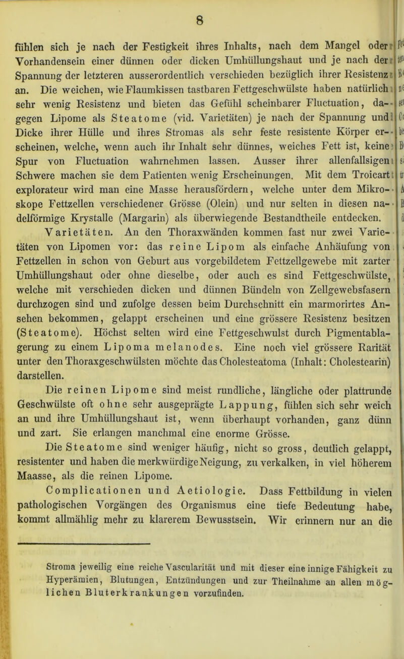 fühlen sich je nach der Festigkeit ihres Inhalts, nach dem Mangel oder i; Vorhandensein einer dünnen oder dicken Umhüllungshaut und je nach der Spannung der letzteren ausserordentlich verschieden bezüglich ihrer Resistenz B' an. Die weichen, wie Flaumkissen tastbaren Fettgeschwülste haben natürlich t< sehr wenig Resistenz und bieten das Gefühl scheinbarer Fluctuation, da-- sfl gegen Lipome als Steatome (vid. Varietäten) je nach der Spannung und. i Dicke ihrer Hülle und ihres Stromas als sehr feste resistente Körper er-- bc scheinen, welche, wenn auch ihr Inhalt sehr dünnes, weiches Fett ist, keine Spur von Fluctuation wahrnehmen lassen. Ausser ihrer allenfallsigeni si Schwere machen sie dem Patienten wenig Erscheinungen. Mit dem Troicartt tr explorateur wird man eine Masse herausfördern, welche unter dem Mikro- skope Fettzellen verschiedener Grösse (Olein) und nur selten in diesen na- ■ delförmige Krystalle (Margarin) als überwiegende Bestandtheile entdecken. Varietäten. An den Thoraxwänden kommen fast nur zwei Varie- täten von Lipomen vor: das reine Lipom als einfache Anhäufung von Fettzellen in schon von Geburt aus vorgebildetem Fettzellgewebe mit zarter Umhüllungshaut oder ohne dieselbe, oder auch es sind Fettgeschwülste, welche mit verschieden dicken und dünnen Bündeln von Zellgewebsfasern durchzogen sind und zufolge dessen beim Durchschnitt ein marmorirtes An- sehen bekommen, gelappt erscheinen und eine grössere Resistenz besitzen (Steatome). Höchst selten wird eine Fettgeschwulst durch Pigmentabla- gerung zu einem Lipoma melanodes. Eine noch viel grössere Rarität unter den Thoraxgeschwülsten möchte das Cholesteatoma (Inhalt: Cholestearin) darstellen. Die reinen Lipome sind meist rundliche, längliche oder plattrunde Geschwülste oft ohne sehr ausgeprägte Lappung, fühlen sich sehr weich an und ihre Umhüllungshaut ist, wenn überhaupt vorhanden, ganz dünn und zart. Sie erlangen manchmal eine enorme Grösse. Die Steatome sind weniger häufig, nicht so gross, deutlich gelappt, resistenter und haben die merkwürdige Neigung, zu verkalken, in viel höherem Maasse, als die reinen Lipome. Complicationen und Aetiologie. Dass Fettbildung in vielen pathologischen Vorgängen des Organismus eine tiefe Bedeutung habe, kommt allmählig mehr zu klarerem Bewusstsein. Wir erinnern nur an die Stroma jeweilig eine reiche Vascularität und mit dieser eine innige Fähigkeit zu Hyperämien, Blutungen, Entzündungen und zur Theilnahme an allen mög- lichen Bluterkrankungen vorzufinden.