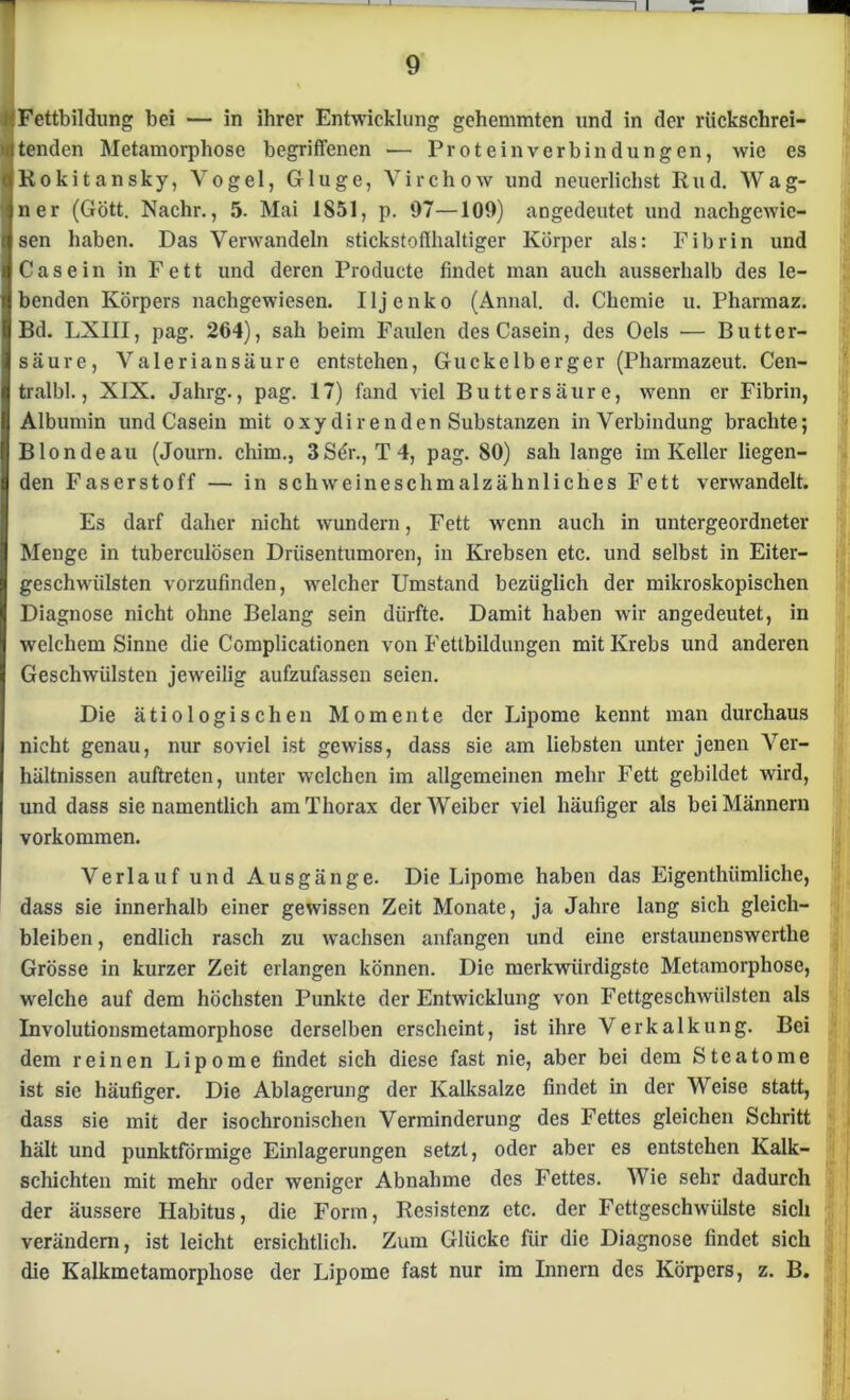 Fettbildung bei — in ihrer Entwicklung gehemmten und in der rückschrei- tenden Metamorphose begriffenen — Protein verbin düngen, wie es Rokitansky, Vogel, Gluge, Virchow und neuerlichst Rud. Wag- ner (Gott. Nachr., 5. Mai 1851, p. 97—109) angedeutet und nachgewie- sen haben. Das Verwandeln stickstoflhaltiger Körper als: Fibrin und Casein in Fett und deren Producte findet man auch ausserhalb des le- benden Körpers nachgewiesen. Iljenko (Annal. d. Chemie u. Pharmaz. Bd. LXIII, pag. 264), sah beim Faulen des Casein, des Oels — Butter- säure, Valeriansäure entstehen, Guckelberger (Pharmazeut. Cen- tralbl., XIX. Jahrg., pag. 17) fand viel Butt er säure, wenn er Fibrin, Albumin und Casein mit oxydirenden Substanzen in Verbindung brachte; Blonde au (Journ. chim., 3Sör., T 4, pag. 80) sah lange im Keller liegen- den Faserstoff — in schweineschmalzähnliches Fett verwandelt. Es darf daher nicht wundern, Fett wenn auch in untergeordneter Menge in tuberculösen Drüsentumoren, in Krebsen etc. und selbst in Eiter- geschwülsten vorzufinden, welcher Umstand bezüglich der mikroskopischen Diagnose nicht ohne Belang sein dürfte. Damit haben wir angedeutet, in welchem Sinne die Complicationen von Fettbildungen mit Krebs und anderen Geschwülsten jeweilig aufzufassen seien. Die ätiologischen Momente der Lipome kennt man durchaus nicht genau, nur soviel ist gewiss, dass sie am liebsten unter jenen Ver- hältnissen auftreten, unter welchen im allgemeinen mehr Fett gebildet wird, und dass sie namentlich am Thorax der Weiber viel häufiger als bei Männern Vorkommen. Verlauf und Ausgänge. Die Lipome haben das Eigenthümliche, dass sie innerhalb einer gewissen Zeit Monate, ja Jahre lang sich gleich- bleiben , endlich rasch zu wachsen anfangen und eine erstaunenswerthe Grösse in kurzer Zeit erlangen können. Die merkwürdigste Metamorphose, welche auf dem höchsten Punkte der Entwicklung von Fettgeschwülsten als Involutionsmetamorphose derselben erscheint, ist ihre Verkalkung. Bei dem reinen Lipome findet sich diese fast nie, aber bei dem Steatome ist sie häufiger. Die Ablagerung der Kalksalze findet in der Weise statt, dass sie mit der isochronischen Verminderung des Fettes gleichen Schritt hält und punktförmige Einlagerungen setzt, oder aber es entstehen Kalk- schichten mit mehr oder weniger Abnahme des Fettes. Wie sehr dadurch der äussere Habitus, die Form, Resistenz etc. der Fettgeschwülste sich verändern, ist leicht ersichtlich. Zum Glücke für die Diagnose findet sich die Kalkmetamorphose der Lipome fast nur im Innern des Körpers, z. B.