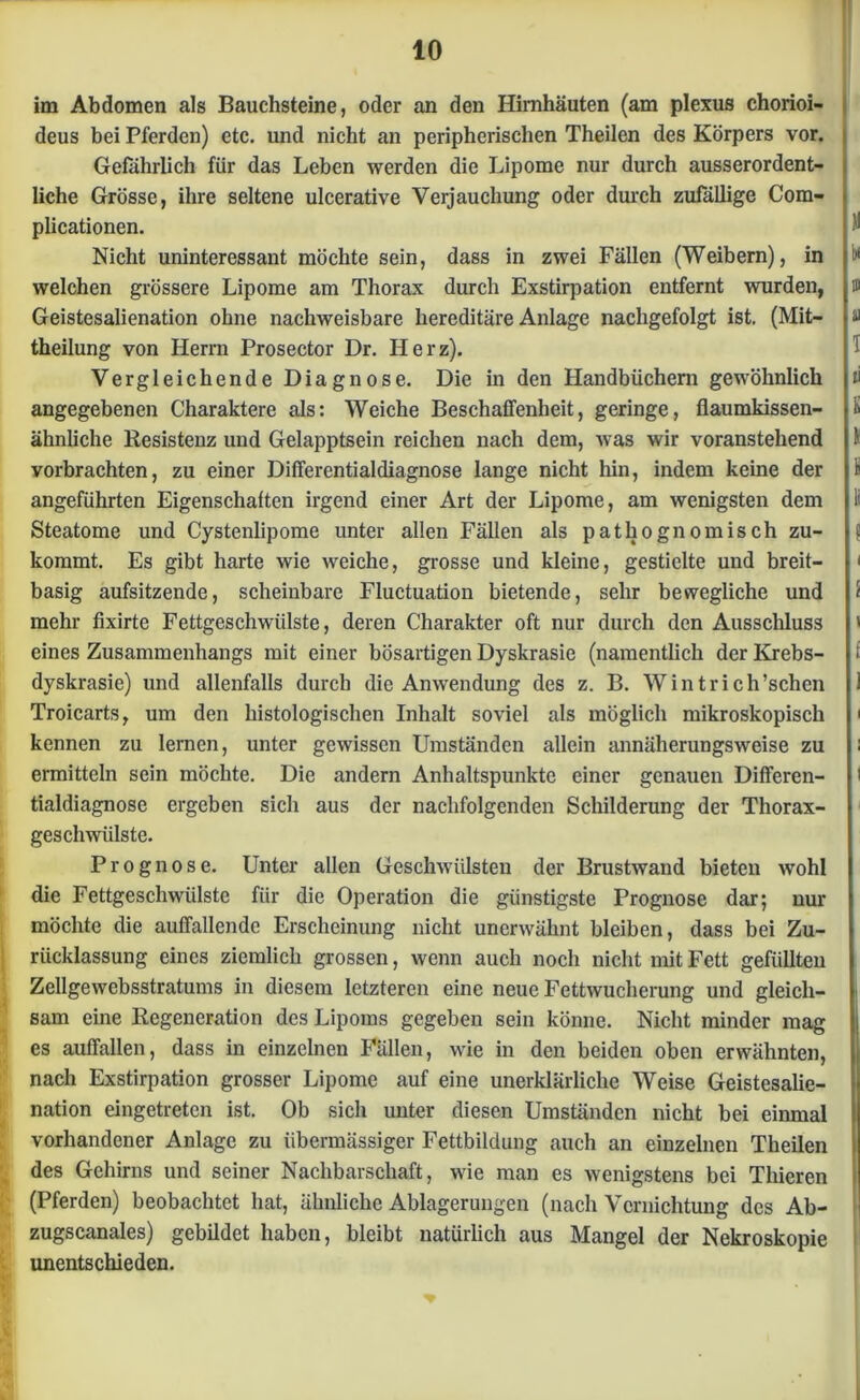 im Abdomen als Bauchsteine, oder an den Hirnhäuten (am plexus chorioi- deus bei Pferden) etc. und nicht an peripherischen Theilen des Körpers vor. Gefährlich für das Leben werden die Lipome nur durch ausserordent- liche Grösse, ihre seltene ulcerative Verjauchung oder durch zufällige Com- plicationen. Nicht uninteressant möchte sein, dass in zwei Fällen (Weibern), in i»1 welchen grössere Lipome am Thorax durch Exstirpation entfernt wurden, ffi Geistesalienation ohne nachweisbare hereditäre Anlage nachgefolgt ist. (Mit- « theilung von Herrn Prosector Dr. Herz). 1 Vergleichende Diagnose. Die in den Handbüchern gewöhnlich ii angegebenen Charaktere als: Weiche Beschaffenheit, geringe, flaumkissen- t ähnliche Resistenz und Gelapptsein reichen nach dem, was wir voranstehend 1 vorbrachten, zu einer Differentialdiagnose lange nicht hin, indem keine der k angeführten Eigenschaften irgend einer Art der Lipome, am wenigsten dem li Steatome und Cystenlipome unter allen Fällen als pathognomisch zu- j kommt. Es gibt harte wie weiche, grosse und kleine, gestielte und breit- ' basig aufsitzende, scheinbare Fluctuation bietende, sehr bewegliche und < mehr fixirte Fettgeschwülste, deren Charakter oft nur durch den Ausschluss ' eines Zusammenhangs mit einer bösartigen Dyskrasie (namentlich der Krebs- i dyskrasie) und allenfalls durch die Anwendung des z. B. Wintrich’schen 1 Troicarts, um den histologischen Inhalt soviel als möglich mikroskopisch ' kennen zu lernen, unter gewissen Umständen allein annäherungsweise zu i ermitteln sein möchte. Die andern Anhaltspunkte einer genauen Differen- ' tialdiagnose ergeben sich aus der nachfolgenden Schilderung der Thorax- geschwiilste. Prognose. Unter allen Geschwülsten der Brustwand bieten wohl die Fettgeschwülste für die Operation die günstigste Prognose dar; uur möchte die auffallende Erscheinung nicht unerwähnt bleiben, dass bei Zu- rücklassung eines ziemlich grossen, wenn auch noch nicht mit Fett gefüllten Zellgewebsstratums in diesem letzteren eine neue Fettwucherung und gleich- sam eine Regeneration des Lipoms gegeben sein könne. Nicht minder mag es auffallen, dass in einzelnen Fällen, wie in den beiden oben erwähnten, nach Exstirpation grosser Lipome auf eine unerklärliche Weise Geistesalie- nation eingetreten ist. Ob sich unter diesen Umständen nicht bei einmal vorhandener Anlage zu übermässiger Fettbildung auch an einzelnen Theilen des Gehirns und seiner Nachbarschaft, wie man es wenigstens bei Thieren (Pferden) beobachtet hat, ähnliche Ablagerungen (nach Vernichtung des Ab- zugscanales) gebildet haben, bleibt natürlich aus Mangel der Nekroskopie unentschieden.