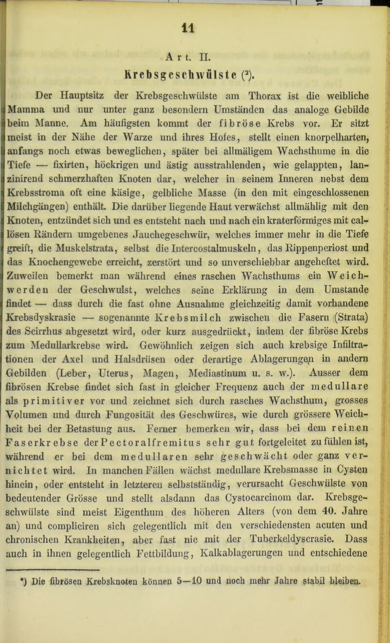 A r t. II. Krebsgeschwülste (2). Der Hauptsitz der Krebsgeschwülste am Thorax ist die weibliche Mamma und nur unter ganz besondern Umständen das analoge Gebilde beim Manne. Am häufigsten kommt der fibröse Krebs vor. Er sitzt meist in der Nähe der Warze und ihres Hofes, stellt einen knorpelharten, anfangs noch etwas beweglichen, später bei allmäligcm Wachsthume in die Tiefe — fixirten, höckrigen und ästig ausstrahlenden, wie gelappten, lan- zinirend schmerzhaften Knoten dar, welcher in seinem Inneren nebst dem Krebsstroma oft eine käsige, gelbliche Masse (in den mit eingeschlossenen Milchgängen) enthält. Die darüber liegende Haut verwächst allmählig mit den Knoten, entzündet sich und es entsteht nach und nach ein kraterförmiges mit cal- lösen Rändern umgebenes Jauchegeschwür, welches immer mehr in die Tiefe greift, die Muskelstrata, selbst die Intercostalmuskeln, das Rippenperiost und das Knochengewebe erreicht, zerstört und so unverschiebbar angeheftet wird. Zuweilen bemerkt man während eines raschen Wachsthums ein Weich- werden der Geschwulst, welches seine Erklärung in dem Umstande findet — dass durch die fast ohne Ausnahme gleichzeitig damit vorhandene Krcbsdyskrasie — sogenannte Krebs milch zwischen die Fasern (Strata) des Scirrhus abgesetzt wird, oder kurz ausgedrückt, indem der fibröse Krebs zum Medullarkrebse wird. Gewöhnlich zeigen sich auch krebsige Infiltra- tionen der Axel und Halsdriisen oder derartige Ablagerungen in andern Gebilden (Leber, Uterus, Magen, Mediastinum u. s. w.). Ausser dem fibrösen Krebse findet sich fast in gleicher Frequenz auch der medulläre als primitiver vor und zeichnet sich durch rasches Wachsthum, grosses Volumen und durch Fungosität des Geschwüres, wie durch grössere Weich- heit bei der Betastung aus. Ferner bemerken wir, dass bei dem reinen Faserkrebse der Pectoralfr emitus sehr gut fortgeleitet zu fühlen ist, während er bei dem medullären sehr geschwächt oder ganz ver- nichtet wird. In manchen Fällen wächst medulläre Ivrebsmassc in Cysten hinein, oder entsteht in letzteren selbstständig, verursacht Geschwülste von bedeutender Grösse und stellt alsdann das Cystocarcinom dar. Krebsge- schwülste sind meist Eigenthum des höheren Alters (von dem 40. Jahre an) und compliciren sich gelegentlich mit den verschiedensten acuten und chronischen Krankheiten, aber fast nie mit der Tuberkeldyscrasie. Dass auch in ihnen gelegentlich Fettbildung, Kalkablagerungen und entschiedene *) Die fibrösen Krebsknoten können 5—10 und noch mehr Jahre stabü bleiben.