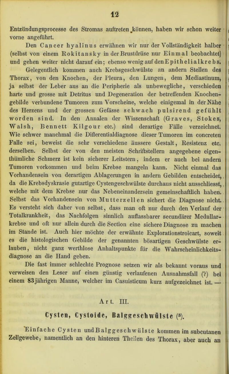 Entzündungsprocessc des Stromas auftreten ^können, haben wir schon weiter vorne angeführt. Den Cancer hyalinus erwähnen wir nur der Vollständigkeit halber (selbst von einem Rokitansky in der Brustdrüse nur Einmal beobachtet) und gehen weiter nicht darauf ein; ebenso wenig auf dcnEpitheiialkrebs. Gelegentlich kommen auch Krebsgeschwülste an andern Stellen des Thorax, von den Knochen, der Pleura, den Lungen, dem Mediastinum, ja selbst der Leber aus an die Peripherie als unbewegliche, verschieden harte und grosse mit Detritus und Degeneration der betreffenden Knochen- gebilde verbundene Tumoren zum Vorscheine, welche einigemal in der Nähe des Herzens und der grossen Gefässe schwach pulsirend gefühlt worden sind. In den Annalen der Wissenschaft (Graves, Stokes, Walsh, Bennett Ivilgour etc.) sind derartige Fälle verzeichnet. Wie schwer manchmal die Differentialdiagnose dieser Tumoren im concreten Falle sei, beweist die sehr verschiedene äussere Gestalt, Resistenz etc. derselben. Selbst der von den meisten Schriftstellern angegebene eigen- tümliche Schmerz ist kein sicherer Leitstern, indem er auch bei andern Tumoren Vorkommen und beim Krebse mangeln kann. Nicht einmal das Vorhandensein von derartigen Ablagerungen in andern Gebilden entscheidet, da die Krebsdyskrasie gutartige Cystengeschwülste durchaus nicht ausschliesst,, welche mit dem Krebse nur das Nebeneinandersein gemeinschaftlich haben. Selbst das Vorhandensein von Mutterzellen sichert die Diagnose nicht. Es versteht sich daher von selbst, dass man oft nur durch den Verlauf der Totalkrankheit, das Nachfolgen sinnlich auffassbarer secundärer Medullar- krebse und oft nur allein durch die Section eine sichere Diagnose zu machen im Stande ist. Auch hier möchte der erwähnte Explorationstroicart, soweit es die histologischen Gebilde der genannten bösartigen Geschwülste er- lauben, nicht ganz werthlose Anhaltspunkte für die Wahrscheinlichkeits- diagnose an die Hand geben. Die fast immer schlechte Prognose setzen wir als bekannt voraus und verweisen den Leser auf einen günstig verlaufenen Ausnahmsfall (?) bei einem 83jährigen Manne, welcher im Casuisticum kurz aufgezeichnet ist. Art. III. Cysten, Cystoidc, Balggcschwfilste (3). “Einfache Cysten undBalggeschwiilste kommen im subcutanen Zellgewebe, namentlich an den hinteren Theilen des Thorax, aber auch an