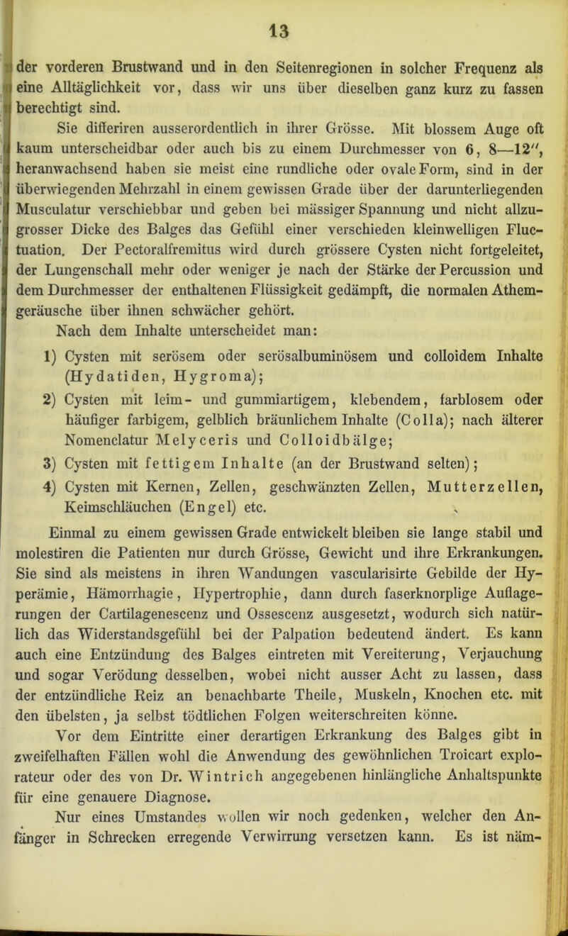 der vorderen Brustwand und in den Seitenregionen in solcher Frequenz als eine Alltäglichkeit vor, dass wir uns über dieselben ganz kurz zu fassen berechtigt sind. Sie differiren ausserordentlich in ihrer Grösse. Mit blossem Auge oft kaum unterscheidbar oder auch bis zu einem Durchmesser von 6, 8—12, heranwachsend haben sie meist eine rundliche oder ovale Form, sind in der überwiegenden Mehrzahl in einem gewissen Grade über der darunterliegenden Musculatur verschiebbar und geben bei massiger Spannung und nicht allzu- grosser Dicke des Balges das Gefühl einer verschieden kleinwelligen Fluc- tuation. Der Pectoralfremitus wird durch grössere Cysten nicht fortgeleitet, der Lungenschall mehr oder weniger je nach der Stärke der Percussion und dem Durchmesser der enthaltenen Flüssigkeit gedämpft, die normalen Athem- geräusche über ihnen schwächer gehört. Nach dem Inhalte unterscheidet man: 1) Cysten mit serösem oder serösalbuminösem und colloidem Inhalte (Hydatiden, Hygroma); t 2) Cysten mit leim- und gummiartigem, klebendem, farblosem oder häufiger farbigem, gelblich bräunlichem Inhalte (Colla); nach älterer Nomenclatur Melyceris und Colloidbälge; 3) Cysten mit fettigem Inhalte (an der Brustwand selten); 4) Cysten mit Kernen, Zellen, geschwänzten Zellen, Mutterzellen, Keimschläuchen (Engel) etc. Einmal zu einem gewissen Grade entwickelt bleiben sie lange stabil und molestiren die Patienten nur durch Grösse, Gewicht und ihre Erkrankungen. Sie sind als meistens in ihren Wandungen vascularisirte Gebilde der Hy- perämie , Hämorrhagie, Hypertrophie, dann durch faserknorplige Auflage- rungen der Cartilagenescenz und Ossescenz ausgesetzt, wodurch sich natür- lich das Widerstandsgefühl bei der Palpation bedeutend ändert. Es kann auch eine Entzündung des Balges eintreten mit Vereiterung, Verjauchung und sogar Verödung desselben, wobei nicht ausser Acht zu lassen, dass der entzündliche Reiz an benachbarte Theile, Muskeln, Knochen etc. mit den übelsten, ja selbst tödtlichen Folgen weiterschreiten könne. Vor dem Eintritte einer derartigen Erkrankung des Balges gibt in zweifelhaften Fällen wohl die Anwendung des gewöhnlichen Troicart explo- rateur oder des von Dr. Wintrich angegebenen hinlängliche Anhaltspunkte für eine genauere Diagnose. Nur eines Umstandes wollen wir noch gedenken, welcher den An- fänger in Schrecken erregende Verwirrung versetzen kann. Es ist näm-