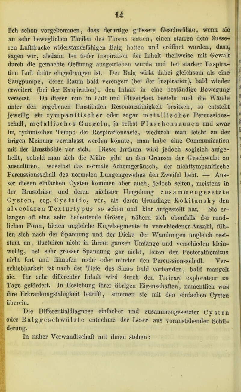 lieh schon vorgekommen, dass derartige grössere Geschwülste, wenn sie an sehr beweglichen Theilen des Thorax sassen, einen starren dem äusse- ren Luftdrucke widerstandsfähigen Balg hatten und eröffnet wurden, dass, sagen wir, alsdann bei tiefer Inspiration der Inhalt theilweise mit Gewalt durch die gemachte Oeffnung ausgetrieben wurde und bei starker Exspira- tion Luft dafür eingedrungen ist. Der Balg wirkt dabei gleichsam als eine Säugpumpe, deren Raum bald verengert (bei der Inspiration), bald wieder erweitert (bei der Exspiration), den Inhalt in eine beständige Bewegung versetzt. Da dieser nun in Luft und Flüssigkeit besteht und die Wände unter den gegebenen Umständen Resonanzfähigkeit besitzen, so entsteht jeweilig ein tympanitischer oder sogar metallischer Percussions- schall, metallisches Gurgeln, ja selbst Flaschensausen und zwar im, rythmischen Tempo der Respirationsacte, wodurch man leicht zu der irrigen Meinung veranlasst werden könnte , man habe eine Commuuication mit der Brusthöhle vor sich. Dieser Irrthum wird jedoch sogleich aufge- hellt, sobald man sich die Mühe gibt an den Grenzen der Geschwulst zu auscultiren, woselbst das normale Athemgeräusch, der nichttympanitische Percussionsschall des normalen Lungengewebes den Zweifel hebt. — Aus- ser diesen einfachen Cysten kommen aber auch, jedoch selten, meistens in der Brustdrüse und deren nächster Umgebung zusammengesetzte Cysten, sog. Cystoide, vor, als deren Grundlage Rokitansky den alveolaren Texturtypus so schön und klar aufgestellt hat. Sie er- langen oft eine sehr bedeutende Grösse, nähern sich ebenfalls der rund- lichen Form, bieten ungleiche Kugelsegmente in verschiedener Anzahl, füh- len sich nach der Spannung und der Dicke der Wandungen ungleich resi- stent an, fluctuiren nicht in ihrem ganzen Umfange und verschieden klein- wellig, bei sehr grosser Spannung gar nicht, leiten den Pectoralfremitus nicht fort und dämpfen mehr oder minder den Percussionsschall. Ver- schiebbarkeit ist nach der Tiefe des Sitzes bald vorhanden, bald mangelt sie. Ihr sehr differenter Inhalt wird durch den Troicart explorateur zu Tage gefördert. In Beziehung ihrer übrigen Eigenschaften', namentlich was ihre Erkrankungsfähigkeit betrifft, stimmen sie mit den einfachen Cysten überein. Die Differentialdiagnose einfacher und zusammengesetzter Cysten oder Balggeschwülste entnehme der Leser aus voranstehender Schil- derung. In naher Verwandtschaft mit ihnen stehen: