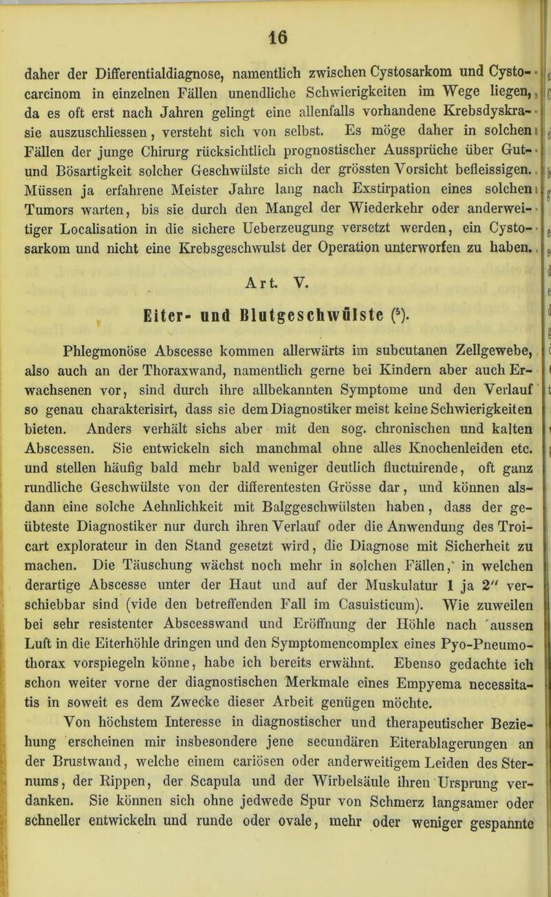 daher der Differentialdiagnose, namentlich zwischen Cystosarkom und Cysto- • carcinom in einzelnen Fällen unendliche Schwierigkeiten im Wege liegen,, da es oft erst nach Jahren gelingt eine allenfalls vorhandene Krebsdyskra- • sie auszuschliessen, versteht sich von selbst. Es möge daher in solchen i Fällen der junge Chirurg rücksichtlich prognostischer Aussprüche über Gut-- und Bösartigkeit solcher Geschwülste sich der grössten Vorsicht befleissigen. Müssen ja erfahrene Meister Jahre lang nach Exstirpation eines solchem Tumors warten, bis sie durch den Mangel der Wiederkehr oder anderwei- tiger Localisation in die sichere Ueberzeugung versetzt werden, ein Cysto- sarkom und nicht eine Krebsgeschwulst der Operation unterworfen zu haben. Art. V. Eiter- und Blutgcschwulstc (5). Phlegmonöse Abscesse kommen allerwärts im subcutanen Zellgewebe, also auch an der Thoraxwand, namentlich gerne bei Kindern aber auch Er- wachsenen vor, sind durch ihre allbekannten Symptome und den Verlauf so genau charakterisirt, dass sie dem Diagnostiker meist keine Schwierigkeiten bieten. Anders verhält sichs aber mit den sog. chronischen und kalten Abscessen. Sie entwickeln sich manchmal ohne alles Knochenleiden etc. und stellen häufig bald mehr bald weniger deutlich fluctuirende, oft ganz rundliche Geschwülste von der differentesten Grösse dar, und können als- dann eine solche Aehnlichkeit mit Balggeschwülsten haben, dass der ge- übteste Diagnostiker nur durch ihren Verlauf oder die Anwendung des Troi- cart explorateur in den Stand gesetzt wird, die Diagnose mit Sicherheit zu machen. Die Täuschung wächst noch mehr in solchen Fällen,' in welchen derartige Abscesse unter der Haut und auf der Muskulatur 1 ja 2 ver- schiebbar sind (vide den betreffenden Fall im Casuisticum). Wie zuweilen bei sehr resistenter Abscessvvand und Eröffnung der Höhle nach aussen Luft in die Eiterhöhle dringen und den Symptomencomplex eines Pyo-Pneumo- thorax vorspiegeln könne, habe ich bereits erwähnt. Ebenso gedachte ich schon weiter vorne der diagnostischen Merkmale eines Empyema necessita- tis in soweit es dem Zwecke dieser Arbeit genügen möchte. Von höchstem Interesse in diagnostischer und therapeutischer Bezie- hung erscheinen mir insbesondere jene secundären Eiterablagerungen an der Brustwand, welche einem cariüsen oder anderweitigem Leiden des Ster- nums, der Rippen, der Scapula und der Wirbelsäule ihren Ursprung ver- danken. Sie können sich ohne jedwede Spur von Schmerz langsamer oder schneller entwickeln und runde oder ovale, mehr oder weniger gespannte