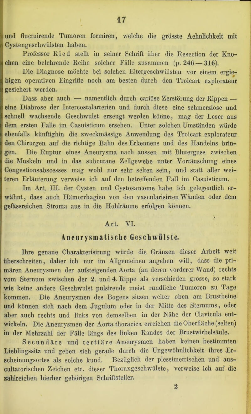 und fluctuirende Tumoren formiren, welche die grösste Aehnlichkeit mit l Cystengeschwülsten haben. Professor Ried stellt in seiner Schrift über die Resection der Kno- chen eine belehrende Reihe solcher Fälle zusammen (p. 246 — 316). Die Diagnose möchte bei solchen Eitergeschwülsten vor einem ergie- bigen operativen Eingriffe noch am besten durch den Troicart explorateur gesichert werden. Dass aber auch — namentlich durch cariöse Zerstörung der Rippen — eine Diabrose der Intercostalarterien und durch diese eine schmerzlose und schnell wachsende Geschwulst erzeugt werden könne, mag der Leser aus dem ersten Falle im Casuisticum ersehen. Unter solchen Umständen würde ebenfalls künftighin die zweckmässige Anwendung des Troicart explorateur den Chirurgen auf die richtige Bahn des Erkennens und des Handelns brin- gen. Die Ruptur eines Aneurysma nach aussen mit Bluterguss zwischen die Muskeln und in das subcutane Zellgewebe unter Vortäuschung eines Congestionsabscesses mag wohl nur sehr selten sein, und statt aller wei- teren Erläuterung verweise ich auf den betreffenden Fall im Casuisticum. Im Art. III. der Cysten und Cystosarcome habe ich gelegentlich er- wähnt , dass auch Hämorrhagien von den vascularisirten Wänden oder dem gefässreichen Stroma aus in die Hohlräume erfolgen können. Art. VI. Ancurysmatisclic Geschwülste. Ihre genaue Charakterisirung würde die Gränzen dieser Arbeit weit überschreiten, daher ich nur im Allgemeinen angeben will, dass die pri- mären Aneurysmen der aufsteigenden Aorta (an deren vorderer Wand) rechts vom Sternum zwischen der 2. und 4. Rippe als verschieden grosse, so stark : wie keine andere Geschwulst pulsirende meist rundliche Tumoren zu Tage kommen. Die Aneurysmen des Bogens sitzen weiter oben am Brustbeine und können sich nach dem Jugulum oder in der Mitte des Sternums, oder aber auch rechts und links von demselben in der Nähe der Clavicula ent- wickeln. Die Aneurysmen der Aorta thoracica erreichen die Oberfläche (selten) in der Mehrzahl der Fälle längs des linken Randes der Brustwirbclsäule. Secundäre und tertiäre Aneurysmen haben keinen bestimmten Lieblingssitz und geben sich gerade durch die Ungewöhnlichkeit ihres Er- scheinungsortes als solche kund. Bezüglich der plessimetrischen und aus- cultatorischen Zeichen etc. dieser Thoraxgeschwülste, verweise ich auf die zahlreichen hierher gehörigen Schriftsteller. 2