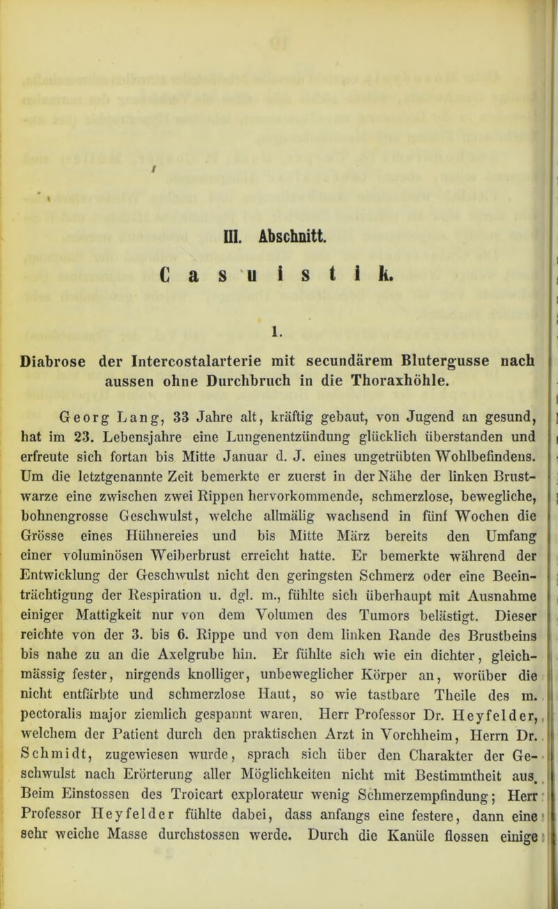 UI. Abschnitt. C a s u i s t i k. i ’WI 1. Diabrose der Intercostalarterie mit secundärem Blutergusse nach aussen ohne Durchbruch in die Thoraxhöhle. I Georg Lang, 33 Jahre alt, kräftig gebaut, von Jugend an gesund, ] hat im 23. Lebensjahre eine Lungenentzündung glücklich überstanden und i erfreute sich fortan bis Mitte Januar d. J. eines ungetrübten Wohlbefindens. Um die letztgenannte Zeit bemerkte er zuerst in der Nähe der linken Brust- warze eine zwischen zwei Rippen hervorkommende, schmerzlose, bewegliche, bohnengrosse Geschwulst, welche allmälig wachsend in fünf Wochen die Grösse eines Hühnereies und bis Mitte März bereits den Umfang einer voluminösen Weiberbrust erreicht hatte. Er bemerkte während der Entwicklung der Geschwulst nicht den geringsten Schmerz oder eine Beein- trächtigung der Respiration u. dgl. m., fühlte sich überhaupt mit Ausnahme einiger Mattigkeit nur von dem Volumen des Tumors belästigt. Dieser reichte von der 3. bis 6. Rippe und von dem linken Rande des Brustbeins bis nahe zu an die Axelgrube hin. Er fühlte sich wie ein dichter, gleich- mässig fester, nirgends knolliger, unbeweglicher Körper an, worüber die nicht entfärbte und schmerzlose Haut, so wie tastbare Theile des m. ü pectoralis major ziemlich gespannt waren. Herr Professor Dr. Heyfelder, welchem der Patient durch den praktischen Arzt in Vorchheim, Herrn Dr. Schmidt, zugewiesen wurde, sprach sich über den Charakter der Ge- schwulst nach Erörterung aller Möglichkeiten nicht mit Bestimmtheit aus. Beim Einstossen des Troicart explorateur wenig Schmerzempfindung; Herr Professor Hey fei der fühlte dabei, dass anfangs eine festere, dann eine •! sehr weiche Masse durchstossen werde. Durch die Kanüle flössen einige