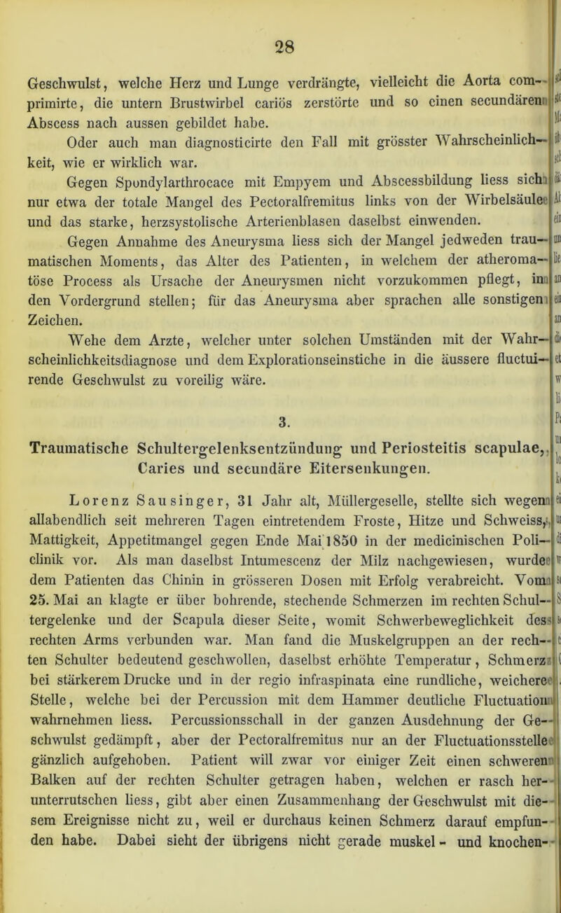 Geschwulst, welche Herz und Lunge verdrängte, vielleicht die Aorta com- primirte, die untern Brustwirbel cariös zerstörte und so einen secundären; Abscess nach aussen gebildet habe. Oder auch man diagnosticirte den Fall mit grösster Wahrscheinlich- keit, wie er wirklich war. Gegen Spondylarthrocace mit Empyem und Abscessbildung liess sich) nur etwa der totale Mangel des Pectoralfremitus links von der Wirbelsäule^ und das starke, herzsystolische Arterienblasen daselbst einwenden. Gegen Annahme des Aneurysma liess sich der Mangel jedweden trau- matischen Moments, das Alter des Patienten, in welchem der atheroma— tose Process als Ursache der Aneurysmen nicht vorzukommen pflegt, inn den Vordergrund stellen; für das Aneurysma aber sprachen alle sonstigem Zeichen. Wehe dem Arzte, welcher unter solchen Umständen mit der Wahr— scheinlichkeitsdiagnose und dem Explorationseinstiche in die äussere fluctui— rende Geschwulst zu voreilig wäre. #i sK f j«k I1 |i Al eii 11B ie an et w li 3. Traumatische Schultergelenksentzündung und Periosteitis scapulae,. Caries und secundäre Eitersenkungen. Lorenz Sau singer, 31 Jahr alt, Müllergeselle, stellte sich wegenn allabendlich seit mehreren Tagen eintretendem Froste, Hitze und Schweiss,-. Mattigkeit, Appetitmangel gegen Ende Mai 1850 in der medicinischen Poli— clinik vor. Als man daselbst Intumescenz der Milz nachgewiesen, wurde'1 dem Patienten das Chinin in grösseren Dosen mit Erfolg verabreicht. Vom) 25. Mai an klagte er über bohrende, stechende Schmerzen im rechten Schul— tergelenke und der Scapula dieser Seite, womit Schwerbeweglichkeit des' rechten Arms verbunden war. Man fand die Muskelgruppen an der rech- ten Schulter bedeutend geschwollen, daselbst erhöhte Temperatur, Schmerz ' i bei stärkerem Drucke und in der regio infraspinata eine rundliche, weichere , Stelle, welche bei der Percussion mit dem Hammer deutliche Fluctuation wahrnehmen liess. Percussionsschall in der ganzen Ausdehnung der Ge- schwulst gedämpft, aber der Pectoralfremitus nur an der Fluctuationsstelle gänzlich aufgehoben. Patient will zwar vor einiger Zeit einen schweren- Balken auf der rechten Schulter getragen haben, welchen er rasch her- unterrutschen liess, gibt aber einen Zusammenhang der Geschwulst mit die- sem Ereignisse nicht zu, weil er durchaus keinen Schmerz darauf empfun- den habe. Dabei sieht der übrigens nicht gerade muskel - und knochen-