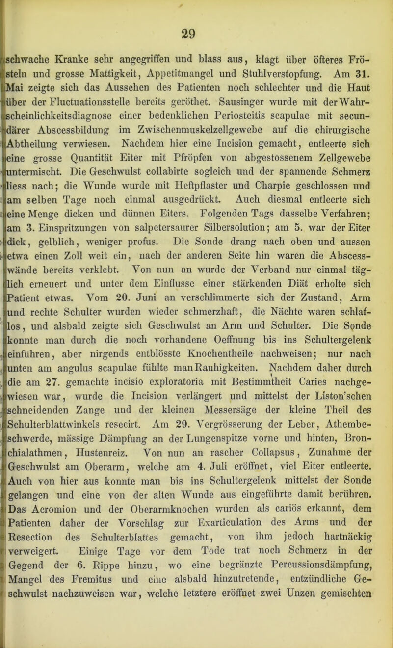 ftschwache Kranke sehr angegriffen und blass aus, klagt über öfteres Frö- steln und grosse Mattigkeit, Appetitmangel und Stuhlverstopfung. Am 31. iMai zeigte sich das Aussehen des Patienten noch schlechter und die Haut liiber der Fluctuationsstelle bereits geröthet. Sausinger wurde mit der Wahr- scheinlichkeitsdiagnose einer bedenklichen Periosteitis scapulae mit secun- idärer Abscessbildung im Zwischenmuskelzellgewebe auf die chirurgische (Abtheilung verwiesen. Nachdem hier eine Incision gemacht, entleerte sich eine grosse Quantität Eiter mit Pfropfen von abgestossenem Zellgewebe untermischt. Die Geschwulst collabirte sogleich und der spannende Schmerz liess nach; die Wunde wurde mit Heftpflaster und Charpie geschlossen und am selben Tage noch einmal ausgedrückt. Auch diesmal entleerte sich eine Menge dicken und dünnen Eiters. Folgenden Tags dasselbe Verfahren; am 3. Einspritzungen von salpetersaurer Silbersolution; am 5. war der Eiter dick, gelblich, weniger profus. Die Sonde drang nach oben und aussen etwa einen Zoll weit ein, nach der anderen Seite hin waren die Abscess- wände bereits verklebt. Von nun an wurde der Verband nur einmal täg- lich erneuert und unter dem Einflüsse einer stärkenden Diät erholte sich Patient etwas. Vom 20. Juni an verschlimmerte sich der Zustand, Arm und rechte Schulter wurden wieder schmerzhaft, die Nächte waren schlaf- los, und alsbald zeigte sich Geschwulst an Arm und Schulter. Die Sonde konnte man durch die noch vorhandene OefTnung bis ins Schultergelenk einführen, aber nirgends entblösste Knochentheile nachweisen; nur nach unten am angulus scapulae fühlte man Rauhigkeiten. Nachdem daher durch die am 27. gemachte incisio exploratoria mit Bestimmtheit Caries nachge- wiesen war, wurde die Incision verlängert und mittelst der Liston’schen schneidenden Zange und der kleinen Messersäge der kleine Theil des Schulterblattwinkels resecirt. Am 29. Vergrösserung der Leber, Athembe- schwerde, mässige Dämpfung an der Lungenspitze vorne und hinten, Bron- chialathmen, Hustenreiz. Von nun an rascher Collapsus, Zunahme der «Geschwulst am Oberarm, welche am 4. Juli eröffnet, viel Eiter entleerte. Auch von hier aus konnte man bis ins Schultergelenk mittelst der Sonde I gelangen und eine von der allen Wunde aus eingefiihrte damit berühren. Das Acromion und der Oberarmknochen wurden als cariös erkannt, dem Patienten daher der Vorschlag zur Exarticulation des Arms und der Resection des Schulterblattes gemacht, von ihm jedoch hartnäckig i verweigert. Einige Tage vor dem Tode trat noch Schmerz in der Gegend der 6. Rippe hinzu, wo eine begränzte Percussionsdärapfung, Mangel des Fremitus und eine alsbald hinzutretende, entzündliche Ge- v schwulst nachzuweisen war, welche letztere eröffnet zwei Unzen gemischten