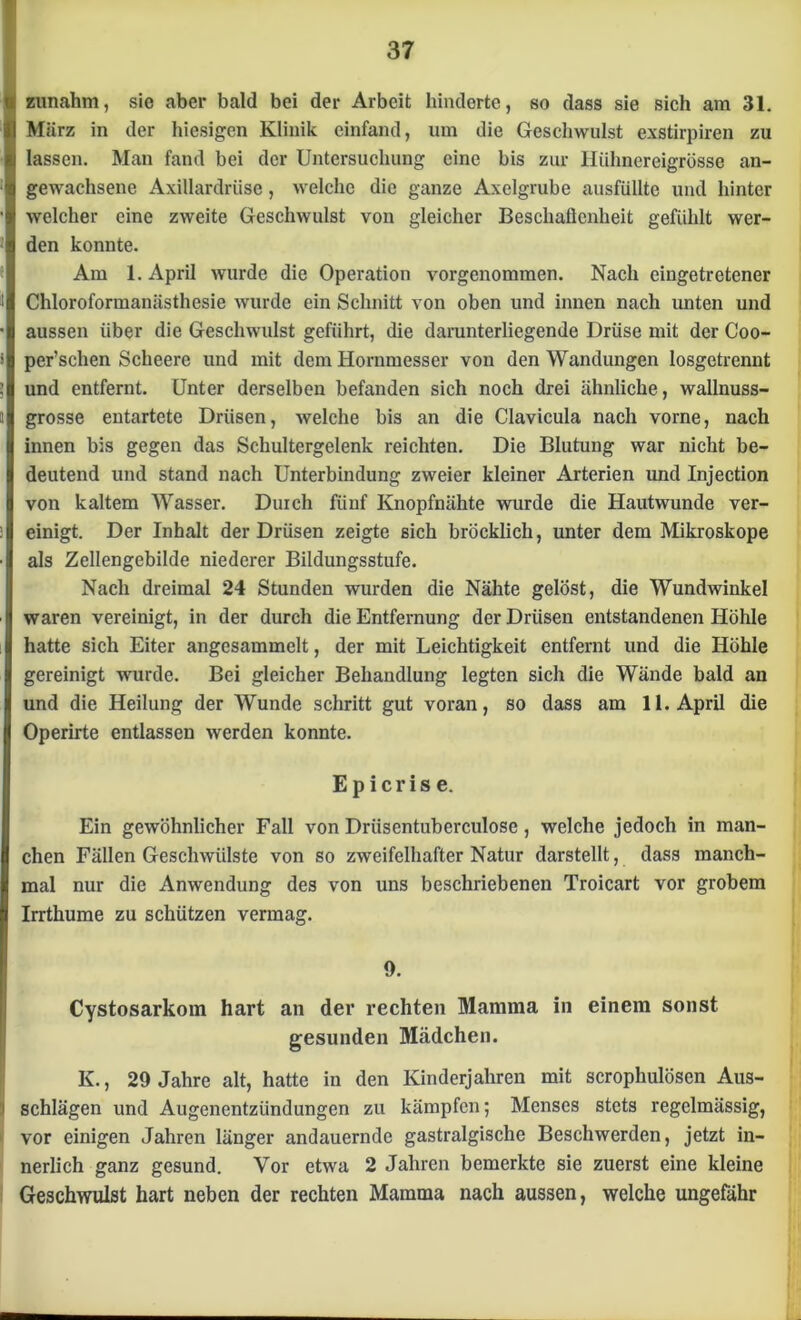 zunahm, sie aber bald bei der Arbeit hinderte, so dass sie sich am 31. März in der hiesigen Klinik einfand, um die Geschwulst exstirpiren zu lassen. Man fand bei der Untersuchung eine bis zur lliihnereigrösse an- gewachsene Axillardrüse, welche die ganze Axelgrube ausfüllte und hinter welcher eine zweite Geschwulst von gleicher Beschaffenheit gefühlt wer- den konnte. Am 1. April wurde die Operation vorgenommen. Nach eingetretener Chloroformanästhesie wurde ein Schnitt von oben und innen nach unten und aussen über die Geschwulst geführt, die darunterliegende Drüse mit der Coo- per’schen Scheere und mit dem Hornmesser von den Wandungen losgetrennt und entfernt. Unter derselben befanden sich noch drei ähnliche, wallnuss- grosse entartete Drüsen, welche bis an die Clavicula nach vorne, nach innen bis gegen das Schultergelenk reichten. Die Blutung war nicht be- deutend und stand nach Unterbindung zweier kleiner Arterien und Injection von kaltem Wasser. Durch fünf Knopfnähte wurde die Hautwunde ver- einigt. Der Inhalt der Drüsen zeigte sich bröcklicli, unter dem Mikroskope als Zellengebilde niederer Bildungsstufe. Nach dreimal 24 Stunden wurden die Nähte gelöst, die Wundwinkel waren vereinigt, in der durch die Entfernung der Drüsen entstandenen Höhle hatte sich Eiter angesammelt, der mit Leichtigkeit entfernt und die Höhle gereinigt wurde. Bei gleicher Behandlung legten sich die Wände bald an und die Heilung der Wunde schritt gut voran, so dass am 11. April die Operirte entlassen werden konnte. Epicrise. Ein gewöhnlicher Fall von Drüsentuberculose, welche jedoch in man- chen Fällen Geschwülste von so zweifelhafter Natur darstellt, dass manch- mal nur die Anwendung des von uns beschriebenen Troicart vor grobem Irrthume zu schützen vermag. 9. Cystosarkom hart an der rechten Mamma in einem sonst gesunden Mädchen. K., 29 Jahre alt, hatte in den Kinderjahren mit scrophulösen Aus- schlägen und Augenentzündungen zu kämpfen; Menses stets regelmässig, vor einigen Jahren länger andauernde gastralgische Beschwerden, jetzt in- nerlich ganz gesund. Vor etwa 2 Jahren bemerkte sie zuerst eine kleine Geschwulst hart neben der rechten Mamma nach aussen, welche ungefähr