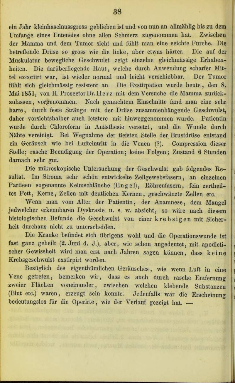 ein Jahr kleinhaselnussgross geblieben ist und von nun an allmählig bis zu dem Umfange eines Enteneies ohne allen Schmerz zugenommen hat. Zwischen der Mamma und dem Tumor sieht und fühlt man eine seichte Furche. Die betreflende Drüse so gross wie die linke, aber etwas härter. Die auf der Muskulatur bewegliche Geschwulst zeigt einzelne gleichmässige Erhaben- heiten. Die darüberliegende Haut, welche durch Anwendung scharfer Mit- tel excoriirt war, ist wieder normal und leicht verschiebbar. Der Tumor fühlt sich gleichmässig resistent an. Die Exstirpation wurde heute, den 8. Mai 1851, von H. ProsectorDr. Herz mit dem Versuche die Mamma zurück- zulassen, vorgenommen. Nach gemachtem Einschnitte fand man eine sehr harte, durch feste Stränge mit der Drüse zusammenhängende Geschwulst, daher vorsichtshalber auch letztere mit hinweggenommen wurde. Patientin wurde durch Chloroform in Anästhesie versetzt, und die Wunde durch Nähte vereinigt. Bei Wegnahme der tiefsten Stelle der Brustdrüse entstand ein Geräusch wie bei Lufteintritt in die Venen (?). Compression dieser Stelle; rasche Beendigung der Operation; keine Folgen; Zustand 6 Stunden darnach sehr gut. Die mikroskopische Untersuchung der Geschwulst gab folgendes Re- sultat. Im Stroma sehr schön entwickelte Zellgewebsfasern, an einzelnen Partieen sogenannte Keimschläuche (Engel), Röhrenfasern, fein zertheil- tes Fett, Kerne, Zellen mit deutlichen Kernen, geschwänzte Zellen etc. Wenn man vom Alter der Patientin, der Anamnese, dem Mangel jedwelcher erkennbaren Dyskrasie u. s. w. absieht, so wäre nach diesem histologischen Befunde die Geschwulst von einer krebsigen mit Sicher- heit durchaus nicht zu unterscheiden. Die Kranke befindet sich übrigens wohl und die Operationswunde ist fast ganz geheilt (2. Juni d. J.), aber, wie schon angedeutet, mit apodicti- scher Gewissheit wird man erst nach Jahren sagen können, dass keine Krebsgeschwulst exstirpirt worden. Bezüglich des eigenthiimlichen Geräusches, wie wenn Luft in eine Vene getreten, bemerken wir, dass es auch durch rasche Entfernung zweier Flächen voneinander, zwischen welchen klebende Substanzen (Blut etc.) waren, erzeugt sein konnte. Jedenfalls war die Erscheinung bedeutungslos für die Operirte, wie der Verlauf gezeigt hat. —