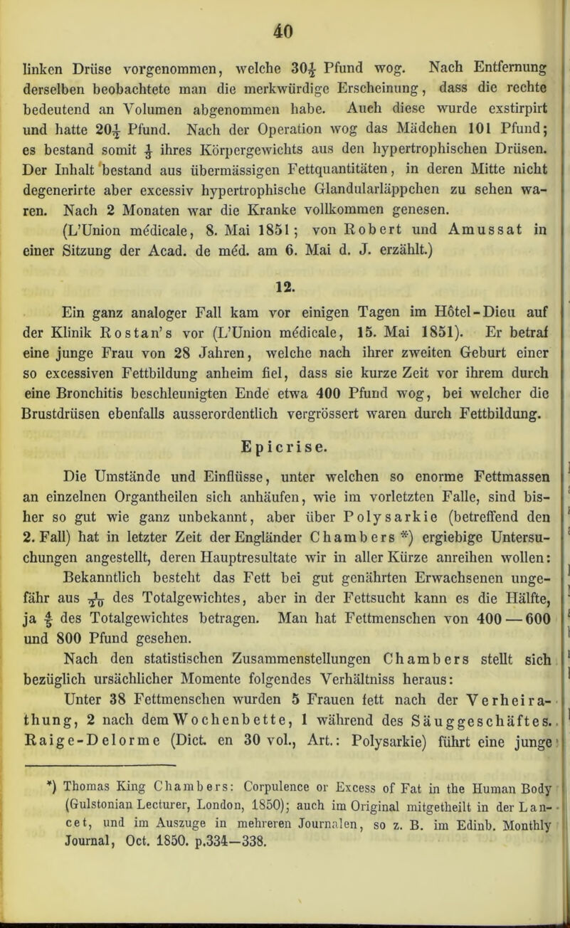 linken Drüse vorgenommen, Avelche 30£ Pfund wog. Nach Entfernung derselben beobachtete man die merkwürdige Erscheinung, dass die rechte bedeutend an Volumen abgenommen habe. Auch diese wurde exstirpirt und hatte 20^ Pfund. Nach der Operation wog das Mädchen 101 Pfund; es bestand somit £ ihres Körpergewichts aus den hypertrophischen Drüsen. Der Inhalt'bestand aus übermässigen Fettquantitäten, in deren Mitte nicht degenerirte aber excessiv hypertrophische Glandularläppchen zu sehen wa- ren. Nach 2 Monaten war die Kranke vollkommen genesen. (L’Union mödicale, 8. Mai 1851; von Robert und Amussat in einer Sitzung der Acad. de möd. am 6. Mai d. J. erzählt.) 12. Ein ganz analoger Fall kam vor einigen Tagen im Hotel-Dieu auf der Klinik Rostan’s vor (L’Union mddicale, 15. Mai 1851). Er betraf eine junge Frau von 28 Jahren, welche nach ihrer zweiten Geburt einer so excessiven Fettbildung anheim fiel, dass sie kurze Zeit vor ihrem durch eine Bronchitis beschleunigten Ende etwa 400 Pfund wog, bei welcher die Brustdrüsen ebenfalls ausserordentlich vergrössert waren durch Fettbildung. E p i c r i s e. Die Umstände und Einflüsse, unter welchen so enorme Fettmassen an einzelnen Organtheilen sich anhäufen, wie im vorletzten Falle, sind bis- her so gut wie ganz unbekannt, aber über Polysarkie (betreffend den 2. Fall) hat in letzter Zeit der Engländer Chambers *) ergiebige Untersu- chungen angestellt, deren Hauptresultate wir in aller Kürze anreihen wollen: Bekanntlich besteht das Fett bei gut genährten Erwachsenen unge- fähr aus des Totalgewichtes, aber in der Fettsucht kann es die Hälfte, ja f des Totalgewichtes betragen. Man hat Fettmenschen von 400 — 600 und 800 Pfund gesehen. Nach den statistischen Zusammenstellungen Chambers stellt sich bezüglich ursächlicher Momente folgendes Verliältniss heraus: Unter 38 Fettmenschen wurden 5 Frauen fett nach der Verheira- thung, 2 nach dem Wo chenb ett e, 1 während des Säuggeschäftes.. Raige-Delorme (Dict. en 30 vol., Art.: Polysarkie) führt eine junge ’) Thomas King Chambers: Corpulence or Excess of Fat in the Human Body (Gulstonian Lecturer, London, 1850); auch im Original mitgetheilt in der Lan- ce t, und im Auszuge in mehreren Journalen, so z. B. im Edinb. Monthly Journal, Oct. 1850. p.334—338.