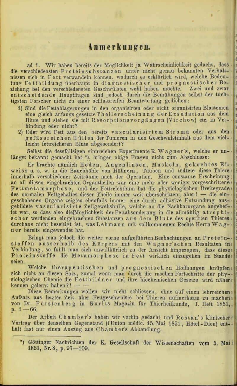 Anmerkungen. u ad 1. Wir haben bereits der Möglichkeit ja Wahrscheinlichkeit gedacht, dass die verschiedensten Proteinsubstanzen unter nicht genau bekannten Verhält- nissen sich in Fett verwandeln können, wodurch es erklärlich wird, welche Bedeu- tung Fe ttbil düng überhaupt in diagnostischer und p r o g no s ti s ch e r Be- ziehung bei den verschiedensten Geschwülsten wohl haben möchte. Zwei und zwar entscheidende Hauptfragen sind jedoch durch die Bemühungen selbst der tüch- tigsten Forscher nicht zu einer schlussreifen Beantwortung gediehen: 1) Sind die Fettablagerungen in den organisirten oder nicht organisirten Blastemen eine gleich anfangs gesetzte Th eil er sch einung derExsudation aus dem Blute und stehen sie mit ResorptionsVorgängen (Virchow) etc. in Ver- bindung oder nicht? 2) Oder wird Fett aus den bereits vascularisirtem Stroma oder aus den gefässreichenHüllen der Tumoren in den Geschwulstinhalt aus dem viel- leicht fettreicheren Blute abgesondert? Selbst die dessfallsigen sinnreichen Experimente R. Wagner’s, welche er un-• längst bekannt gemacht hat *), bringen obige Fragen nicht zum Abschlüsse: Er brachte nämlich Hoden, Augenlinsen, Muskeln, gekochtes Ei-’ weiss u. s. w. in die Bauchhöhle von Hühnern, Tauben und tödtete diese Thiere innerhalb verschiedener Zeiträume nach der Operation. Eine constante Erscheinung an all diesen eingebrachten Organtheilen war eine mehr oder weniger vorgeschrittene • Fettmetamorphose, und der Fettreichthum hat die physiologischen Breitegrade: des normalen Fettgehaltes dieser Theile immer weit überschritten; aber! — die ein-' geschobenen Organe zeigten ebenfalls immer eine durch adhäsive Entzündung aus- ■ gebildete vascularisirt e Zellgewebshülle, welche an die Nachbarorgane angehef-. tet war, so dass also diejjMöglichkeit der Fettabsonderung in die allmählig atroph i-- scher werdenden eingebrachten Substanzen aus dem Blute des operirten Thieres durchaus nicht beseitigt ist, was Lehmann mit vollkommenem Rechte Herrn Wag- ner bereits eingewendet hat. Bringt man jedoch die weiter vorne aufgeführten Beobachtungen an Protein-• stoffen ausserhalb des Körpers mit den Wagner’schen Resultaten im Verbindung, so fühlt man sich unwillkürlich zu der Ansicht hingezogen, dass diese: Proteinstoffe die Metamorphose in Fett wirklich einzugehen im Stande* seien. Welche therapeutischen und prognostischen Hoffnungen knüpfeni sich nicht an diesen Satz, zumal wenn man durch die raschen Fortschritte der phy-- siologischen Chemie die Fettbildner und ihre biochemischen Gesetze wird näherr kennen gelernt haben ?! — — Diese Bemerkungen wollen wir nicht schliessen, ohne auf einen lehrreichem Aufsatz aus letzter Zeit über Fettgeschwülste bei Thieren aufmerksam zu machen l von Dr. Fürstenberg in Gurlts Magazin für Thierheilkunde, I. Heft 1851, p. 1—66. Der Arbeit Chambers haben wir vorhin gedacht und Ros tan’ s klinischer r Vortrag über denselben Gegenstand (l’ünion medic. 15. Mai 1851, Ilötel-Dieu) ent- hält fast nur einen Auszug aus Chambers Abhandlung. ä \ $ S 1 a i a 1 0 e 1 i ] t 1 i ( 1 ! i 1 *) Göttinger Nachrichten der K. Gesellschaft der Wissenschaften vom 5. Mai 1851, Nr. 8, p. 97—109.