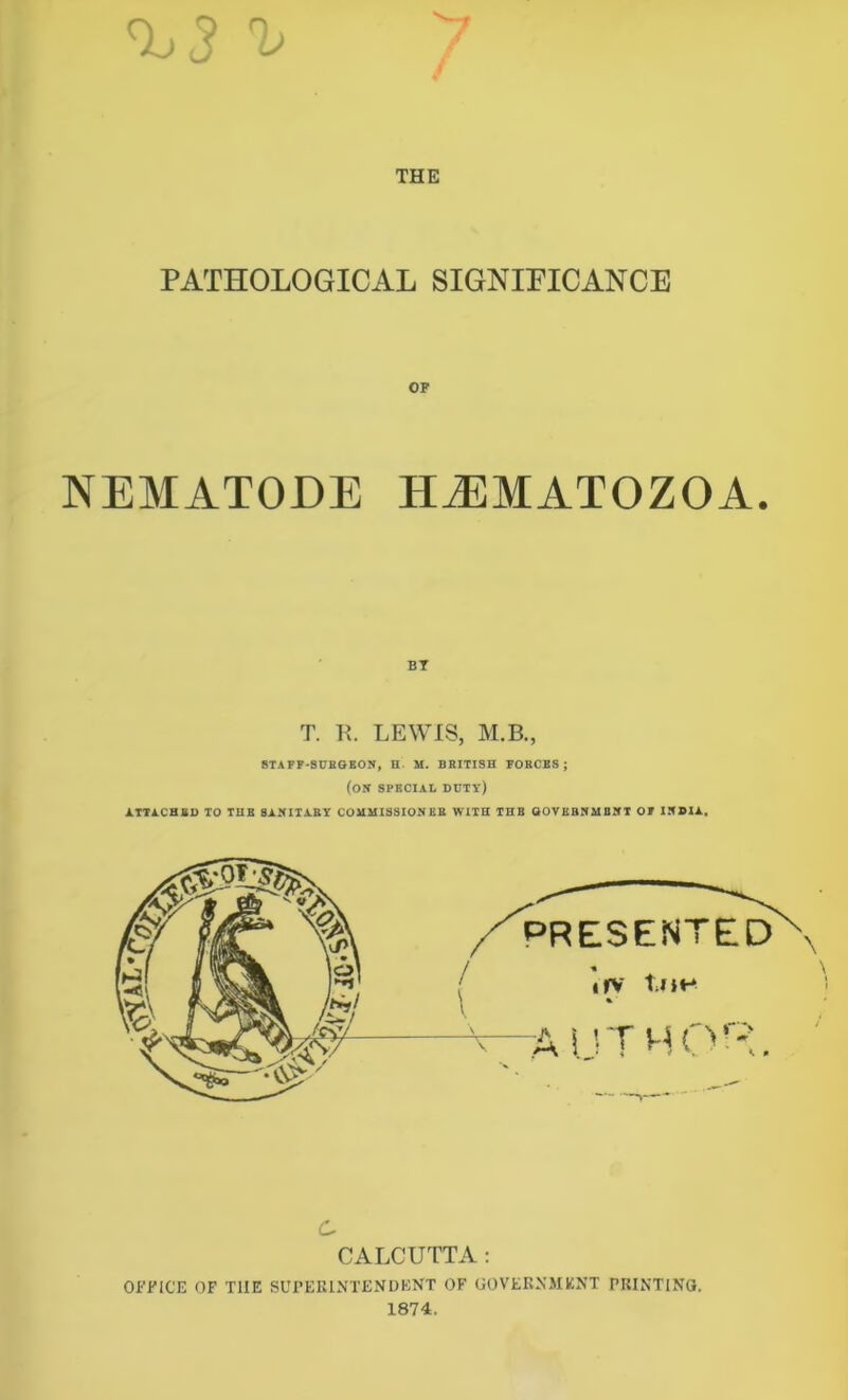 PATHOLOGICAL SIGNIFICANCE OF NEMATODE HiEMATOZOA. BT T. R. LEWIS, M.B., STAFF-SURGEON, H M. BRITISH FORCES ; (ON SPECIAL ddty) ATTACHED TO THE SANITARY COMMISSIONER WITH THE GOVERNMENT OF INDIA. PRESENTED irv toe % -author. c CALCUTTA: OFFICE OF T1IE SUPERINTENDENT OF GOVERNMENT PRINTING. 1874.