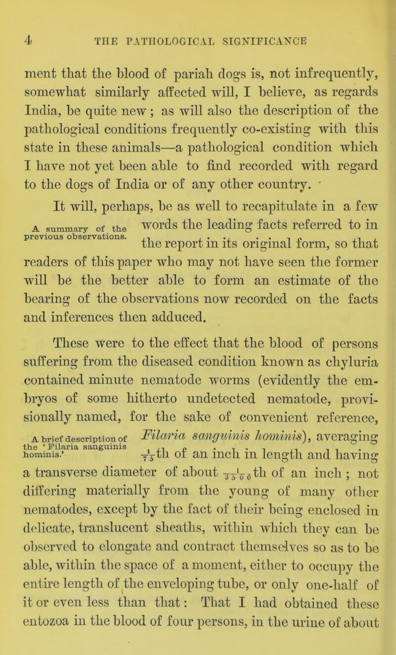 ment that the blood of pariah dogs is, not infrequently, somewhat similarly affected will, I believe, as regards India, he quite new; as will also the description of the jiatliological conditions frequently co-existing with this state in these animals—a pathological condition which I have not yet been able to find recorded with regard to the dogs of India or of any other country. * It will, perhaps, he as well to recapitulate in a few a summary of the words the leading facts referred to in previous observations. .. .... n , the report m its original form, so that readers of this paper who may not have seen the former will he the better able to form an estimate of the hearing of the observations now recorded on the facts and inferences then adduced. These were to the effect that the blood of persons suffering from the diseased condition known as cliyluria contained minute nematode worms (evidently the em- bryos of some hitherto undetected nematode, provi- sionally named, for the sake of convenient reference, a brief description of Filaria sanguinis hominis), averaging the ‘Filaria sanguinis , ,, ,, . . . ,, hominis.’ yktk oi an inch m length and having a transverse diameter of about -yy'^th of an inch ; not differing materially from the young of many other nematodes, except by the fact of their being enclosed in delicate, translucent sheaths, within which they can he observed to elongate and contract themselves so as to he able, within the space of a moment, either to occupy the entire length of the enveloping tube, or only one-lialf of it or even less than that: That I had obtained these entozoa in the blood of four persons, in the urine of about