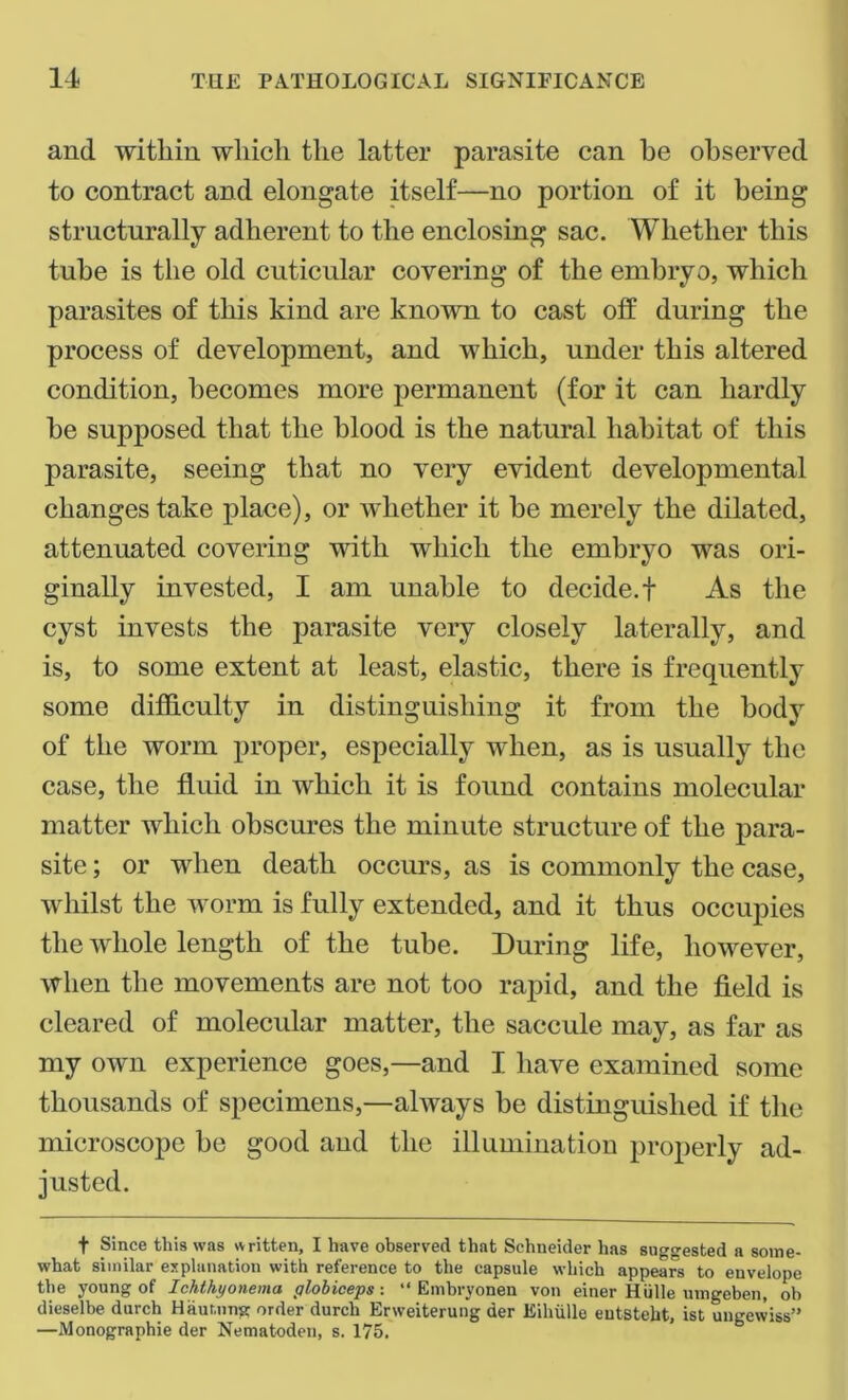 and within which the latter parasite can he observed to contract and elongate itself—no portion of it being structurally adherent to the enclosing sac. Whether this tube is the old cuticular covering of the embryo, which parasites of this kind are known to cast off during the process of development, and which, under this altered condition, becomes more permanent (for it can hardly be supposed that the blood is the natural habitat of this parasite, seeing that no very evident developmental changes take place), or whether it be merely the dilated, attenuated covering with which the embryo was ori- ginally invested, I am unable to decide.! As the cyst invests the parasite very closely laterally, and is, to some extent at least, elastic, there is frequently some difficulty in distinguishing it from the body of the worm proper, especially when, as is usually the case, the fluid in which it is found contains molecular matter which obscures the minute structure of the para- site ; or when death occurs, as is commonly the case, whilst the worm is fully extended, and it thus occupies the whole length of the tube. During life, however, when the movements are not too rapid, and the field is cleared of molecular matter, the saccule may, as far as my own experience goes,—and I have examined some thousands of specimens,—always be distinguished if the microscope be good and the illumination properly ad- justed. f Since this was written, I have observed that Schneider has suggested a some- what similar explanation with reference to the capsule which appears to envelope the young of Ichthyonema globiceps: “ Embryonen von einer Hiille umgeben, oh dieselbe durch Haunting order durch Erweiterung der Eihiille entsteht, ist ungewiss” —Monographic der Nematoden, s. 175.