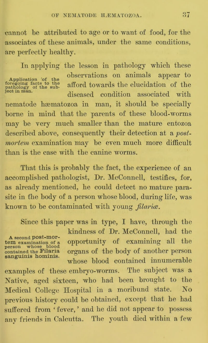 cannot be attributed to age or to want of food, for the associates of these animals, under the same conditions, are perfectly healthy. In applying the lesson in pathology which these observations on animals appear to Application ‘of the . P°a?hgoTogyfofthl°sube afford towards the elucidation of the iect in -«• i diseased condition associated with nematode luematozoa in man, it should be specially borne in mind that the parents of these blood-worms may be very much smaller than the mature entozoa described above, consequently their detection at a post- mortem examination may be even much more difficult than is the case with the canine worms. That this is probably the fact, the experience of an accomplished pathologist, Dr. McConnell, testifies, for, as already mentioned, he could detect no mature para- site in the body of a person whose blood, during life, was known to be contaminated with young filarice. Since this paper was in type, I have, through the kindness of Dr. McConnell, had the A second pOSt-mor- .. „ . . tem examination of a opportunity o± examining ail the person whose blood contained the Filaria organs of the body of another person sanguinis hominis. ' . _ , . , . , , whose blood contained innumerable examples of these embryo-worms. The subject was a Native, aged sixteen, who had been brought to the Medical College Hospital in a moribund state. No previous history could be obtained, except that he had suffered from ‘ fever, ’ and he did not appear to possess anv friends in Calcutta. The youth died within a few