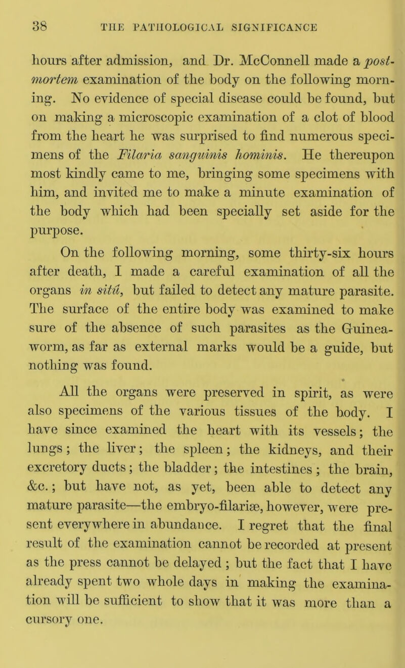 hours after admission, and Dr. McConnell made a post- mortem examination of the body on the following morn- ing. No evidence of special disease could he found, hut on making a microscopic examination of a clot of blood from the heart he was surprised to find numerous speci- mens of the Filaria sanguinis hominis. He thereupon most kindly came to me, bringing some specimens with him, and invited me to make a minute examination of the body which had been specially set aside for the purpose. On the following morning, some thirty-six hours after death, I made a careful examination of all the organs in situ, but failed to detect any mature parasite. The surface of the entire body was examined to make sure of the absence of such parasites as the Guinea- worm, as far as external marks would be a guide, but nothing was found. All the organs were preserved in spirit, as were also specimens of the various tissues of the body. I have since examined the heart with its vessels; the lungs; the liver; the spleen; the kidneys, and their excretory ducts; the bladder; the intestines ; the brain, &c.; but have not, as yet, been able to detect any mature parasite—the embryo-filarise, however, were pre- sent everywhere in abundance. I regret that the final result of the examination cannot be recorded at present as the press cannot be delayed; but the fact that I have already spent two whole days in making the examina- tion will be sufficient to show that it was more than a cursory one.