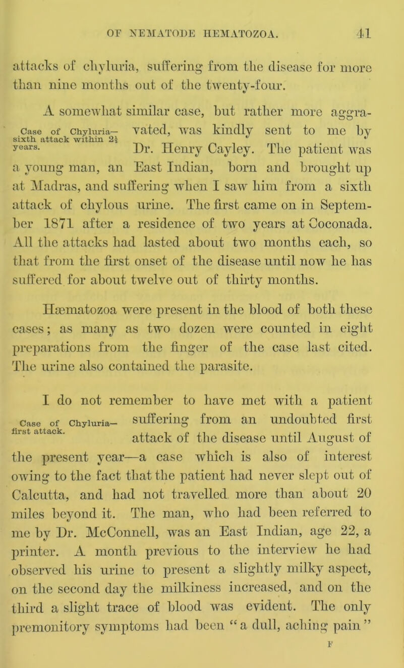 attacks of chvluria, suffering from the disease for more than nine months out of the twenty-four. «/ A somewhat similar case, but rather more a<r<rra- O O case of chyiuria- vated, was kindly sent to me by sixth attack within 2\ * years- Dr. Henry Cayley. The patient was a young man, an East Indian, born and brought up at Madras, and suffering when I saw him from a sixth attack of chylous urine. The first came on in Septem- ber 1S71 after a residence of two years at Coconada. All the attacks had lasted about two months each, so that from the first onset of the disease until now he has suffered for about twelve out of thirty months. Ilaematozoa were present in the blood of both these cases; as many as two dozen were counted in eight preparations from the finger of the case last cited. The urine also contained the parasite. I do not remember to have met with a patient case of chyiuria- suffering from an undoubted first hrst ftttfliCk. i / -i n 11 i • i i j p attack ot the disease until August ot the present year—a case which is also of interest, owing to the fact that the patient had never slept out of Calcutta, and had not travelled more than about 20 miles beyond it. The man, who had been referred to me by Dr. McConnell, was an East Indian, age 22, a printer. A month previous to the interview he had observed his urine to present a slightly milky aspect, on the second day the milkiness increased, and on the third a slight trace of blood was evident. The only premonitory symptoms had been “a dull, aching pain”