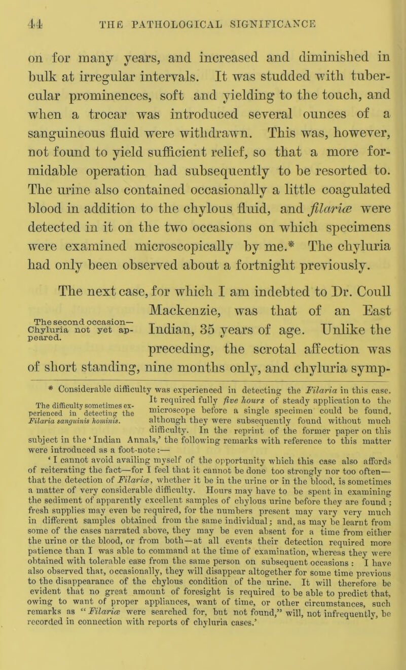 on for many years, and increased and diminished in bulk at irregular intervals. It was studded with tuber- cular prominences, soft and yielding to the touch, and when a trocar was introduced several ounces of a sanguineous fluid were withdrawn. This was, however, not found to yield sufficient relief, so that a more for- midable operation had subsequently to he resorted to. The urine also contained occasionally a little coagulated blood in addition to the chylous fluid, and filar ice were detected in it on the two occasions on which specimens were examined microscopically by me.* The chyluria had only been observed about a fortnight previously. The next case, for which I am indebted to Dr. Coull Mackenzie, was that of an East The second occasion— Tn. „ „ „ , chyluria not yet ap- Indian, 35 vears of age. Unlike the peared. ^ ° preceding, the scrotal affection was of short standing, nine months only, and chyluria syrnp- # Considerable difficulty was experienced in detecting the Filaria in this case. ,, ,. It required fully five hours of steady application to the pcrienced in detecting the microscope before a single specimen could be found, Filaria sanguinis hominis. although they were subsequently found without much difficulty. In the reprint of the former paper on this subject in the ‘ Indian Annals,’ the following remarks with reference to this matter were introduced as a foot-note:— ‘ I cannot avoid availing myself of the opportunity which this case also affords of reiterating the fact—for I feel that it cannot be done too strongly nor too often— that the detection of Filaria, whether it be in the urine or in the flood, is sometimes a matter of very considerable difficulty. Hours may have to be spent in examining the sediment of apparently excellent samples of chylous urine before they are found ; fresh supplies may even be required, for the numbers present may vary very much in different samples obtained from the same individual; and, as may be learnt from some of the cases narrated above, they may be even absent for a time from either the urine or the blood, or from both—at all events their detection required more patience than I was able to command at the time of examination, whereas they were obtained with tolerable ease from the same person on subsequent occasions : I have also observed that, occasionally, they will disappear altogether for some time previous to the disappearance of the chylous condition of the urine. It will therefore be evident that no great amount of foresight is required to be able to predict that, owing to want of proper appliances, want of time, or other circumstances, such remarks as “ Filaria were searched for, but not found,” will, not infrequently, he recorded in connection with reports of chyluria cases.’