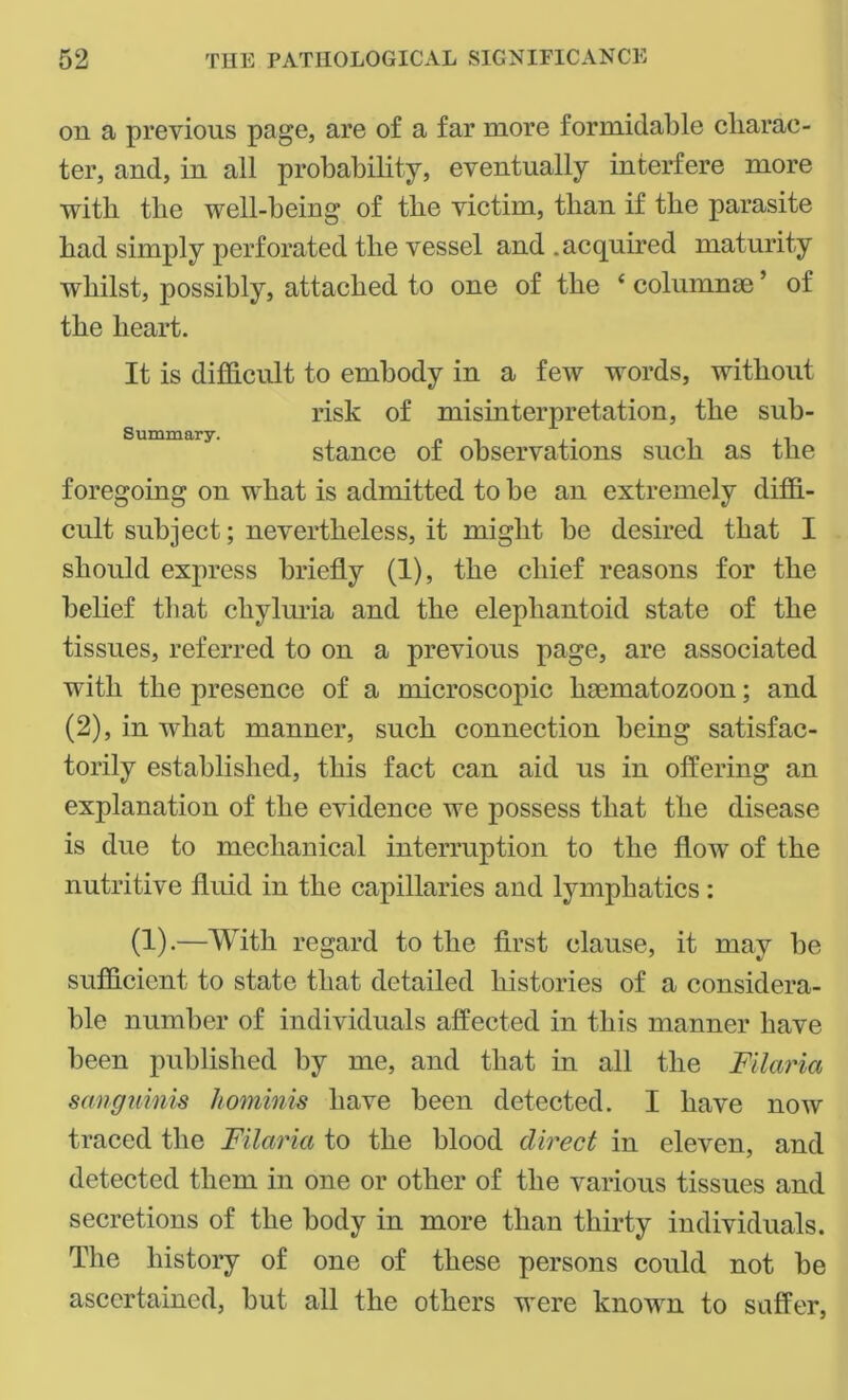 on a previous page, are of a far more formidable charac- ter, and, in all probability, eventually interfere more with the well-being of the victim, than if the parasite had simply perforated the vessel and .acquired maturity whilst, possibly, attached to one of the ‘ columnse ’ of the heart. It is difficult to embody in a few words, without risk of misinterpretation, the sub- stance of observations such as the foregoing on what is admitted to be an extremely diffi- cult subject; nevertheless, it might be desired that I should express briefly (1), the chief reasons for the belief that chyluria and the elephantoid state of the tissues, referred to on a previous page, are associated with the presence of a microscopic haematozoon; and (2), in what manner, such connection being satisfac- torily established, this fact can aid us in offering an explanation of the evidence we possess that the disease is due to mechanical interruption to the flow of the nutritive fluid in the capillaries and lymphatics: (1).—With regard to the first clause, it may be sufficient to state that detailed histories of a considera- ble number of individuals affected in this manner have been published by me, and that in all the Filaria sanguinis hominis have been detected. I have now traced the Filaria to the blood direct in eleven, and detected them in one or other of the various tissues and secretions of the body in more than thirty individuals. The history of one of these persons could not be ascertained, but all the others were known to suffer,