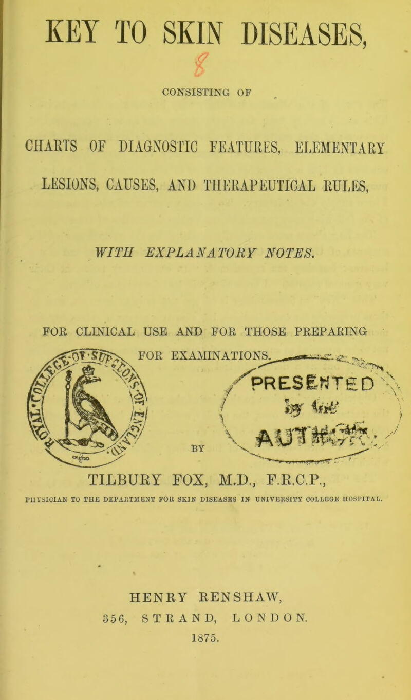 KEY TO SKIN DISEASES, g CONSISTING OF CHARTS OF DIAGNOSTIC FEATURES, ELEMENTARY LESIONS, CAUSES, ANI) THERAPEUTICAL RULES, WITH EXPLANATORY NOTES. FOR CLINICAL USE AND FOR THOSE PREPARING FOR EXAMINATIONS. * '% BY /'IPRESENTED'v. [ 0 iW | \ mrmM: s TILBURY FOX, M.D., F.R.C.P., rilYSICIAM 10 THE DEPARTMENT FOR SKIN DISEASES IN UNIVERSITY COLLEGE HOSPITAL. HENRY RENSHAW, 356, STRAND, LONDON. 1875.