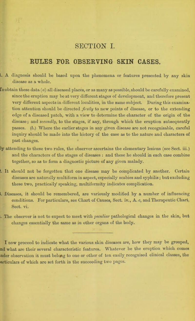 RULES FOR OBSERVING SKIN CASES. 1. A diagnosis should be based upon the phenomena or features presented by any skin disease as a whole. to obtain these data (a) all diseased places, or as many as possible, should be carefully examined, since the eruption may be at very different stages of development, and therefore present very different aspects in different localities, in the same subject. During this examina- tion attention should be directed firstly to new points of disease, or to the extending edge of a diseased patch, with a view to determine the character of the origin of the disease; and secondly, to the stages, if any, through which the eruption subsequently passes, (b.) Where the earlier stages in any given disease are not recognisable, careful inquiry should be made into the history of the case as to the nature and characters of past changes. ly attending to these two rules, the observer ascertains the elementary lesions (see Sect, iii.) and the characters of the stages of diseases : and these he should in each case combine together, so as to form a diagnostic picture of any given malady. !. It should not be forgotten that one disease may be complicated by another. Certain diseases are naturally multiform in aspect, especially scabies and syphilis; but excluding these two, practically speaking, multiformity indicates complication. (. Diseases, it should be remembered, are variously modified by a number of influencing conditions. For particulars, see Chart of Causes, Sect, iv., A. c, and Therapeutic Chart, Sect. vi. :. The observer is not to expect to meet with peculiar pathological changes in the skin, but changes essentially the same as in other organs of the body. I now proceed to indicate what the various skin diseases are, how they may be grouped, nd what are their several characteristic features. Whatever be the eruption which comes nder observation it must belong to one or other of ten easily recognised clinical classes, the particulars of which are set forth in the succeeding two pages.