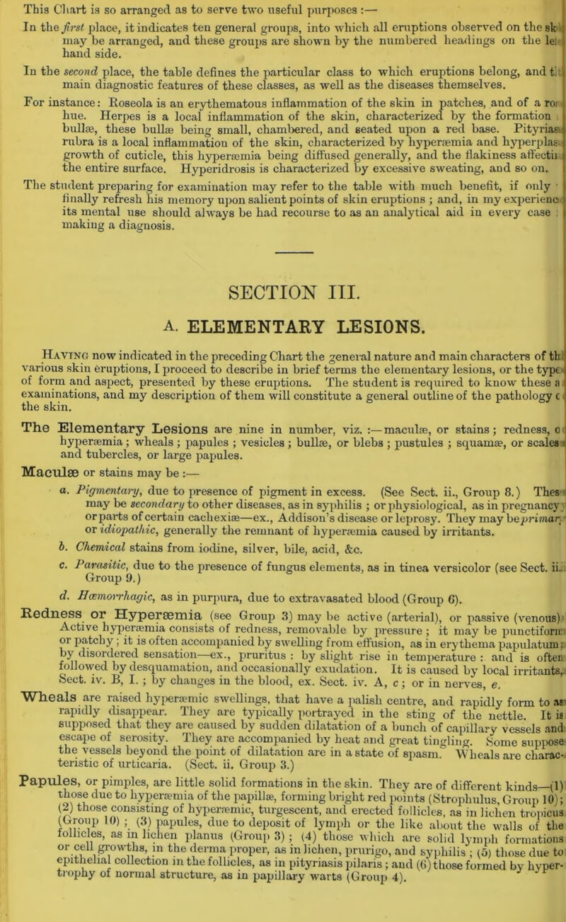 This Chart is so arranged as to serve two useful purposes :— In the first place, it indicates ten general groups, into which all eruptions observed on the sk may be arranged, and these groups are shown by the numbered headings on the le) hand side. In the second place, the table defines the particular class to which eruptions belong, and tit main diagnostic features of these classes, as well as the diseases themselves. For instance: Eoseola is an erythematous inflammation of the skin in patches, and of a roi hue. Herpes is a local inflammation of the skin, characterized by the formation bullse, these bulla; being small, chambered, and seated upon a red base. Pitvriaa rubra is a local inflammation of the skin, characterized by hyperaemia and hyperplas growth of cuticle, this hyperaamia being diffused generally, and the flakiness affectii the entire surface. Hyperidrosis is characterized by excessive sweating, and so on. The student preparing for examination may refer to the table with much benefit, if only • finally refresh his memory upon salient points of skin eruptions ; and, in my experience its mental use should always be had recourse to as an analytical aid in every case : making a diagnosis. SECTION ITI. A. ELEMENTARY LESIONS. Having now indicated in the preceding Chart the general nature and main characters of th various skin eruptions, I proceed to describe in brief terms the elementary lesions, or the type* of form and aspect, presented by these eruptions. The student is required to know these a i examinations, and my description of them will constitute a general outline of the pathology c. the skin. The Elementary Lesions are nine in number, viz. :— maculae, or stains; redness, o hyperaemia ; wheals ; papules ; vesicles ; bullae, or blebs ; pustules ; squamae, or scales a and tubercles, or large papules. Maculae or stains may be :— a. Pigmentary, due to presence of pigment in excess. (See Sect, ii., Group 8.) Thess may be secondary to other diseases, as in syphilis ; or physiological, as in pregnancy orparts of certain cacliexiae—ex., Addison’s disease or leprosy. They may b eprimar ■ or idiopathic, generally the remnant of hyperaemia caused by irritants. b. Chemical stains from iodine, silver, bile, acid, &c. c. Parasitic, due to the presence of fungus elements, as in tinea versicolor (see Sect. ii. Group 9.) d. Haemorrhagic, as in purpura, due to extravasated blood (Group C). Redness or Hyperaemia (see Group 3) may be active (arterial), or passive (venous) Active liyperjemia consists of redness, removable by pressure ; it may be punctifonr or patchy ; it is often accompanied by swelling from effusion, as in erythema papulation j; by disordered sensation—ex., pruritus : by slight rise in temperature : and is often followed by desquamation, and occasionally exudation. It is caused by local irritants, Sect. iv. B, I. ; by changes in the blood, ex. Sect. iv. A, c; or in nerves, e. Wheals are raised liyperaemic swellings, that have a palish centre, and rapidly form to as- rapidly disappear. They are typically portrayed in the sting of the nettle. It is supposed that they arc caused by sudden dilatation of a bunch of capillary vessels and escape of serosity. They are accompanied by heat and great tingling. Some suppose- the vessels beyond the point of dilatation are in a state of spasm. Wheals are charac- teristic of urticaria. (Sect. ii. Group 3.) Papules, or pimples, are little solid formations in the skin. They are of different kinds—(1) those due to hyperaemia of the papilla;, forming bright red points (Strophulus, Group 10); (2) those consisting of hyperremic, turgescent, and erected follicles, as in lichen tropicus (Group 10) ; (3) papules, due to deposit of lymph or the like about the walls of the follicles, as in lichen planus (Group 3); (4) those which are solid lymph formations or cell growths, in the derma proper, as in lichen, prurigo, and syphilis ; (5) those due to epithelial collection in the follicles, as in pityriasis pilaris ; and (6) those formed by hyper-