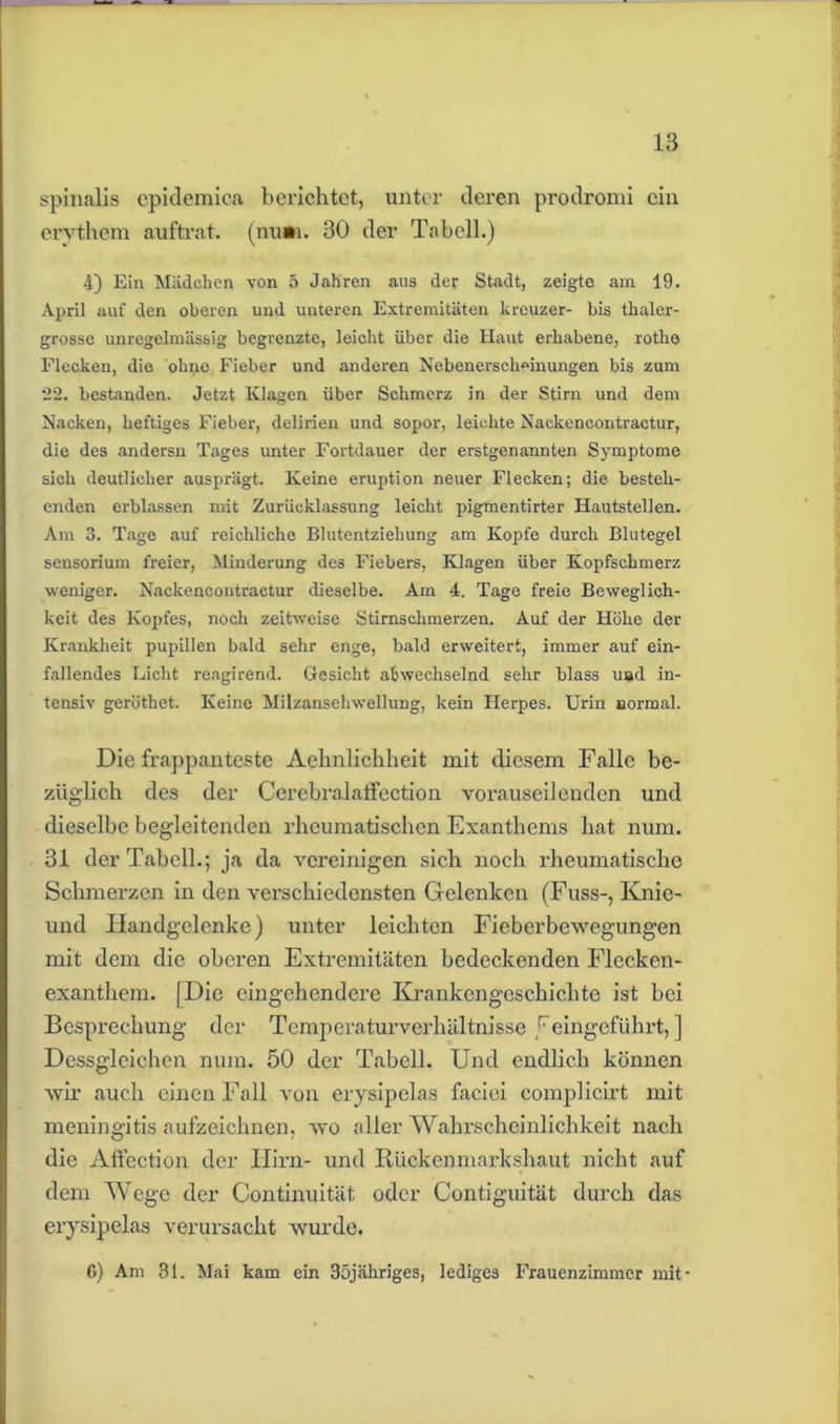 spinalis epidemica berichtet, unter deren prodromi ein erythem auftrat. (nu». 30 der Tabell.) 4) Ein Mädchen von 5 Jahren aus der Stadt, zeigte am 19. April auf den oberen und unteren Extremitäten kreuzer- bis thaler- grosse unregelmässig begrenzte, leicht über die Haut erhabene, rotke Flecken, die ohne Fieber und anderen Nebenerscheinungen bis zum 22. bestanden. Jetzt Klagen über Schmerz in der Stirn und dem Nacken, heftiges Fieber, delirien und sopor, leichte Nackencontractur, die des andersn Tages unter Fortdauer der erstgenannten Symptome sich deutlicher ausprägt. Keine eruption neuer Flecken; die besteh- enden erblassen mit Zurücklassung leicht pigmentirter Hautstellen. Am 3. Tage auf reichliche Blutentziehung am Kopfe durch Blutegel sensorium freier, Minderung des Fiebers, Klagen über Kopfschmerz weniger. Nackencontractur dieselbe. Am 4, Tage freie Beweglich- keit des Kopfes, noch zeitweise Stirnschmerzen. Auf der Höhe der Krankheit pupillen bald sehr enge, bald erweitert, immer auf ein- fallendes Licht reagirend. Gesicht abwechselnd sehr blass und in- tensiv geröthet. Keine Milzansehwellung, kein Herpes. Urin normal. Die frappanteste Aebnlichheit mit diesem Falle be- züglich des der CerebralafFection vorauseilenden und dieselbe begleitenden rheumatischen Exanthems hat num. 31 der Tabell.; ja da vereinigen sich noch rheumatische Schmerzen in den verschiedensten Gelenken (Fuss-, Knic- und Handgelenke) unter leichten Fieberbewegungen mit dem die oberen Extremitäten bedeckenden Flecken- exanthem. [Die eingehendere Krankengeschichte ist bei Besprechung der Temperaturverhältnisse j7eingeführt, ] Dessgleichen num. 50 der Tabell. Und endlich können wir auch einen Fall von erysipelas faciei complicirt mit meningitis aufzeichnen, wo aller Wahrscheinlichkeit nach die Affection der Ilirn- und Rückenmarkshaut nicht auf dem Wege der Continuität oder Contiguität durch das erysipelas verursacht wurde. 6) Am 31. Mai kam ein 35jähriges, lediges Frauenzimmer mit-