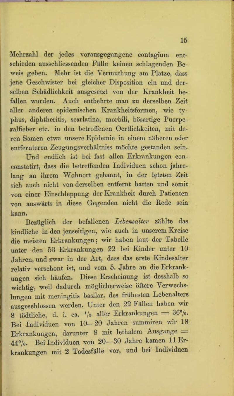 Mehrzahl der jedes vorausgegangenc contagium ent- schieden ausschliessenden Fälle keinen schlagenden Be- weis geben. Mehr ist die Vermutliung am Platze, dass jene Geschwister bei gleicher Disposition ein und der- selben Schädlichkeit ausgesetzt von der Krankheit be- fallen wurden. Auch entbehrte man zu derselben Zeit aller anderen epidemischen Krankheitsformen, wie ty- phus, diphtheritis, scai'latina, morbili, bösartige Puerpe- ralfieber etc. in den betroffenen Oertlichkeiten, mit de- ren Samen etwa unsere Epidemie in einem näheren oder entfernteren Zeugungsverhältniss möchte gestanden sein. Und endlich ist bei fast allen Erkrankungen con- constatirt, dass die betreffenden Individuen schon jahre- lang an ihrem Wohnort gebannt, in der letzten Zeit sich auch nicht von derselben entfernt hatten und somit von einer Einschleppung der Krankheit durch Patienten von auswärts in diese Gegenden nicht die Rede sein kann. Bezüglich der befallenen Lebensalter zählte das kindliche in den jenseitigen, wie auch in unserem Kreise die meisten Erkrankungen; wir haben laut der Tabelle unter den 53 Erkrankungen 22 bei Kinder unter 10 Jahren, und zwar in der Art, dass das erste Kindesalter relativ verschont ist, und vom 5. Jahre an die Erkrank- ungen sich häufen. Diese Erscheinung ist desshalb so wichtig, weil dadurch möglicherweise öftere Verwechs- lungen mit meningitis basilar. des frühesten Lebenalters ausgeschlossen werden. Unter den 22 Fällen haben wir 18 tödtliche, d. i. ca. Va aller Erkrankungen = 36%. Bei Individuen von 10—20 Jahren summiien vii 18 Erkrankungen, darunter 8 mit lethalem Ausgange 44%. Bei Individuen von 20—30 Jahre kamen 11 Ei- krankungen mit 2 Todesfälle vor, und bei Individuen