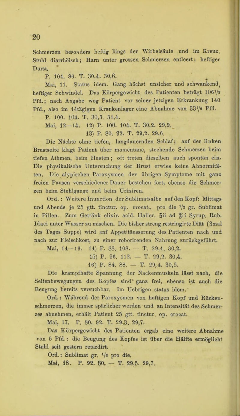 Schmerzen besonders heftig längs der Wirbelsäule und im Kreuz. Stuhl diarrhöisch; Harn unter grossen Schmerzen entleert; heftiger Durst. P. 104. 86. T. 30,4. 30,6. Mai, 11. Status idem. Gang höchst unsicher und schwankend, heftiger Schwindel. Das Körpergewicht des Patienten beträgt 1061/* Pfd.; nach Angabe wog Patient vor seiner jetzigen Erkrankung 140 Pfd., also im 14tägigen Krankenlager eine Abnahme von 33l/2 Kfd. P. 100. 104. T. 30,3. 31,4. Mai, 12—14. 12) P. 100. 104. T. 30,2. 29,9. 13) P. 80. 02. T. 29,2. 29,6. Die Nächte ohne tiefen, langdauernden Schlaf; auf der linken Brustseite klagt Patient über momentane, stechende Schmerzen beim tiefen Athmen, beim Husten; oft treten dieselben auch spontan ein. Die physikalische Untersuchung der Brust erwies keine Abnormitä- ten. Die alypischen Paroxysmen der übrigen Symptome mit ganz freien Pausen verschiedener Dauer bestehen fort, ebenso die Schmer- zen beim Stuhlgange und beim Uriniren. Ord.: Weitere Inunction der Sublimatsalbe auf den Kopf: Mittags und Abends je 25 gtt. tinctur. op. crocat., pro die V2 gr* Sublimat in Pillen. Zum Getränk elixir. acid. Haller. 3ii ad jjii Syrup. Rub. Idaei unter Wasser zu mischen. Die bisher streng restringirte Diät (3mal des Tages Suppe) wird anf Appetitäusserung des Patienten nach und nach zur Fleischkost, zu einer roborirenden Nahrung zurückgeführt. Mai, 14—16. 14) P. 88. 108. — T. 29,4. 30,2. 15) P. 96. 112. — T. 29,2. 30,4. 16) P. 84. 88. — T. 29,4. 30,5. Die krampfhafte Spannung der Nackenmuskeln lässt nach, die Seitenbewegungen des Kopfes sind* ganz frei, ebenso ist auch die Beugung bereits versuchbar. Im Uebrigen status idem. Ord.: Während der Paroxysmen von heftigen Kopf und Rücken- schmerzen, die immer spärlicher werden und an Intensität des Schmer- zes abnehmen, erhält Patient 25 gtt. tinctur. op. crocat. Mai, 17. P. 80. 92. T. 29,3. 29,7. Das Körpergewicht des Patienten ergab eine weitere Abnahme von 5 Pfd.: die Beugung des Kopfes ist über die Hälfte ermöglicht Stuhl seit gestern retardirt. Ord.: Sublimat gr. ‘/a pro die. Mai, 18. P. 92. 80. — T. 29,5. 29,7.