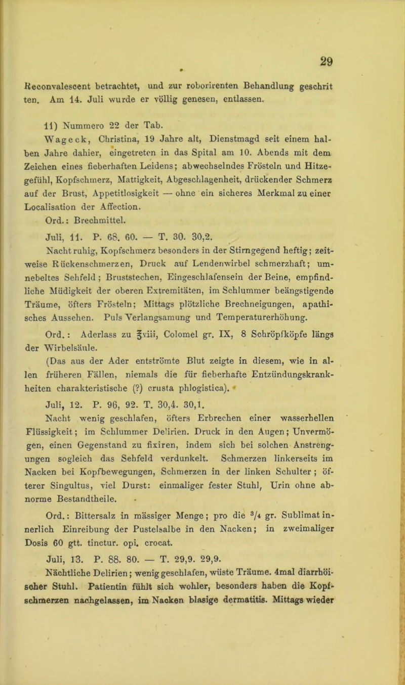 Keconvalescent betrachtet, und zur roborirenten Behandlung geschrit ten. Am 14. Juli wurde er völlig genesen, entlassen. 11) Nummero 22 der Tab. Wageck, Christina, 19 Jahre alt, Dienstmagd seit einem hal- ben Jahre dahier, eingetreten in das Spital am 10. Abends mit dem Zeichen eines fieberhaften Leidens; abwechselndes Frösteln und Hitze- gefühl, Kopfschmerz, Mattigkeit, Abgeschlagenheit, drückender Schmerz auf der Brust, Appetitlosigkeit — ohne ein sicheres Merkmal zu einer Localisation der Affection. Ord.: Brechmittel. Juli, 11. P. 68. 60. — T. 30. 30,2. Nacht ruhig, Kopfschmerz besonders in der Stimgegend heftig; zeit- weise Rückenschmerzen, Druck auf Lendenwirbel schmerzhaft; um- nebeltes Sehfeld ; Bruststechen, Eingeschlafensein der Beine, empfind- liche Müdigkeit der oberen Extremitäten, im Schlummer beängstigende Träume, öfters Frösteln; Mittags plötzliche Brechneigungen, apathi- sches Aussehen. Puls Verlangsamung und Temperaturerhöhung. Ord.: Aderlass zu §viiä, Colomel gr. IX, 8 Schröpfköpfe längs der Wirbelsäule. (Das aus der Ader entströmte Blut zeigte in diesem, wie in al- len früheren Fällen, niemals die für fieberhafte Entziindungskrank- heiten charakteristische (?) crusta phlogistica). Juli, 12. P. 96, 92. T. 30,4. 30,1. Nacht wenig geschlafen, öfters Erbrechen einer wasserhellen Flüssigkeit; im Schlummer Delirien. Druck in den Augen; Unvermö- gen, einen Gegenstand zu fixiren, indem sich bei solchen Anstreng- ungen sogleich das Sehfeld verdunkelt. Schmerzen linkerseits im Nacken bei Kopfbewegungen, Schmerzen in der linken Schulter ; öf- terer Singultus, viel Durst: einmaliger fester Stuhl, Urin ohne ab- norme Bestandtheile. Ord.: Bittersalz in massiger Menge; pro die 3/< gr. Sublimat in- nerlich Einreibung der Pustelsalbe in den Nacken; in zweimaliger Dosis 60 gtt. tinctur. opi. crocat. Juli, 13. P. 88. 80. — T. 29,9. 29,9. Nächtliche Delirien; wenig geschlafen, wüste Träume. 4mal diarrhöi- scher Stuhl. Patientin fühlt sich wohler, besonders haben die Kopf- schmerzen nachgelassen, im Nacken blasige dermatitis. Mittags wieder