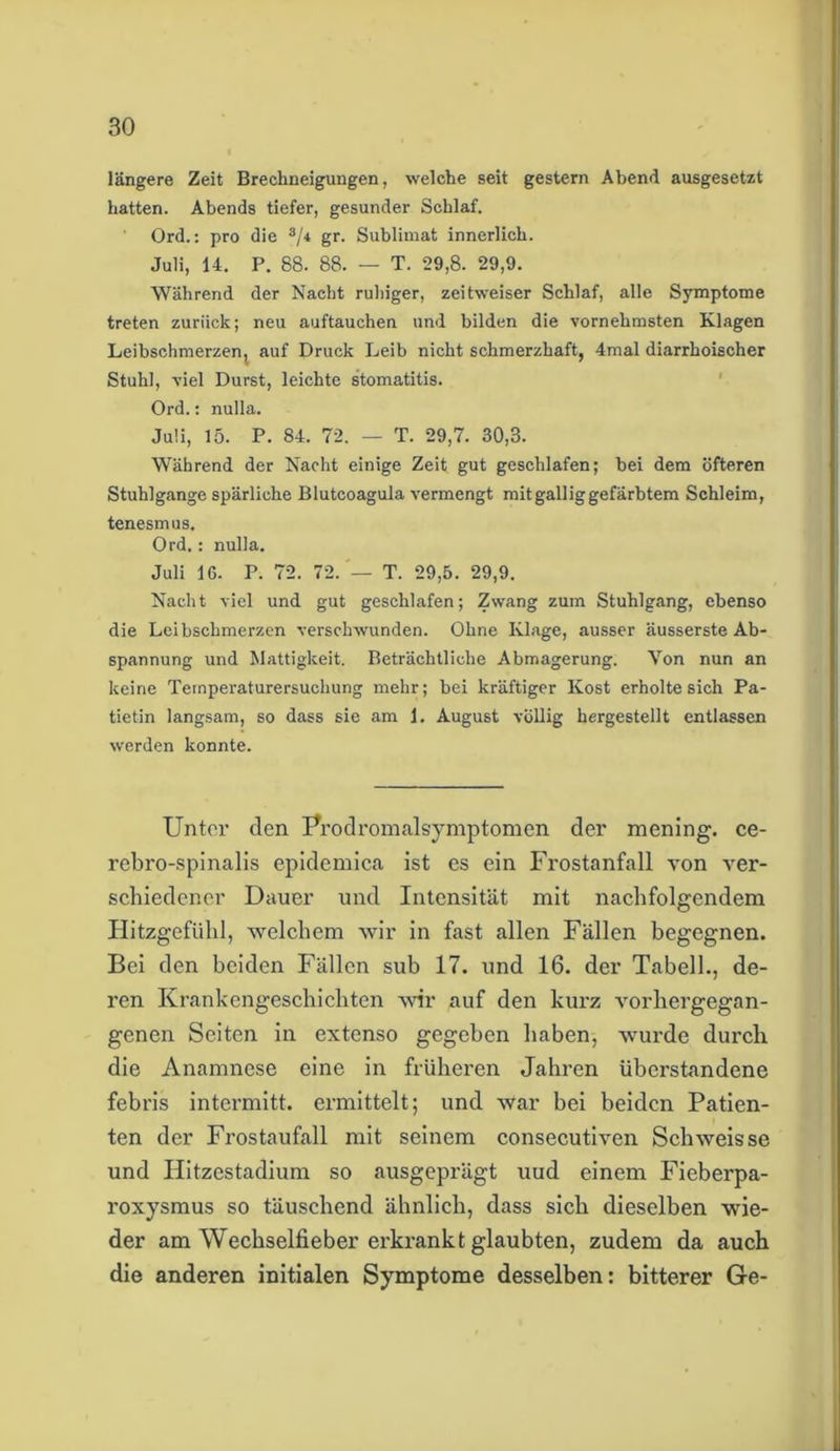 längere Zeit Brechneigungen, welche seit gestern Abend ausgesetzt hatten. Abends tiefer, gesunder Schlaf. Ord.: pro die aji gr. Sublimat innerlich. Juli, 14. P. 88. 88. — T. 29,8. 29,9. Während der Nacht ruhiger, zeitweiser Schlaf, alle Symptome treten zurück; neu auftauchen und bilden die vornehmsten Klagen Leibschmerzen, auf Druck Leib nicht schmerzhaft, 4mal diarrhoischer Stuhl, viel Durst, leichte Stomatitis. Ord.: nulla. Juli, 15. P. 84. 72. — T. 29,7. 30,3. Während der Nacht einige Zeit gut geschlafen; bei dem öfteren Stuhlgange spärliche Blutcoagula vermengt mit gallig gefärbtem Schleim, tenesmus. Ord.: nulla. Juli 16- P. 72. 72. — T. 29,5. 29,9. Nacht viel und gut geschlafen; Zwang zum Stuhlgang, ebenso die Leibschmerzen verschwunden. Ohne Klage, ausser äusserste Ab- spannung und Mattigkeit. Beträchtliche Abmagerung. Yon nun an keine Ternperaturersuchung mehr; bei kräftiger Kost erholte sich Pa- tietin langsam, so dass sie am 1. August völlig hergestellt entlassen werden konnte. Unter den Prodromalsymptomen der mening. ce- rebi’o-spinalis epidemica ist es ein Frostanfall von ver- schiedener Dauer und Intensität mit nachfolgendem Hitzgefühl, welchem wir in fast allen Fällen begegnen. Bei den beiden Fällen sub 17. und 16. der Tabell., de- ren Krankengeschichten Avir auf den kurz Arorhergegan- genen Seiten in extenso gegeben haben, wurde durch die Anamnese eine in früheren Jahren überstandene febris intermitt. ermittelt; und Avar bei beiden Patien- ten der Frostaufall mit seinem consecutiven ScliAveisse und Hitzestadium so ausgeprägt uud einem Fieberpa- roxysmus so täuschend ähnlich, dass sich dieselben wie- der am Wechselfieber erkrankt glaubten, zudem da auch die anderen initialen Symptome desselben: bitterer Ge-