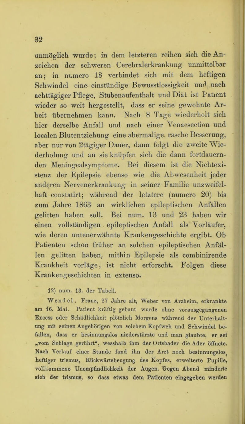unmöglich wurde; in dem letzteren reihen sich die An- zeichen der schweren Cerebralerkrankung unmittelbar an; in numero 18 verbindet sich mit dem heftigen Schwindel eine- einstündige Bewusstlossigkeit und nach achttägiger Pflege, Stubenaufenthalt und Diät ist Patient wieder so weit hergestellt, dass er seine gewohnte Ar- beit übernehmen kann. Nach 8 Tage wiederholt sich hier derselbe Anfall und nach einer Yenaesection und localen Blutentziehung eine abermalige, rasche Besserung, aber nur von 2tägiger Dauer, dann folgt die zweite Wie- derholung und an sie knüpfen sich die dann fortdauern- den Meningealsymptome. Bei diesem ist die Nichtexi- stenz der Epilepsie ebenso wie die Abwesenheit jeder anderen Nervenerkrankung in seiner Familie unzweifel- haft constatirt; während der letztere (numero 20) bis zum Jahre 1863 an wirklichen epileptischen Anfällen gelitten haben soll. Bei num. 13 und 23 haben wir einen vollständigen epileptischen Anfall als Vorläufer, wie deren untenerwähnte Krankengeschichte ergibt. Ob Patienten schon früher an solchen epileptischen Anfäl- len gelitten haben, mithin Epilepsie als combinirende Krankheit vorläge, ist nicht erforscht. Folgen diese Krankengeschichten in extenso. 12) num. 13. der Tabell. Wendel. Franz, 27 Jahre alt, Weber von Arzheim, erkrankte am 16. Mai. Patient kräftig gebaut wurde ohne vorausgegangenen Excess oder Schädlichkeit plötzlich Morgens während der Unterhalt- ung mit seinen Angehörigen von solchem Kopfweh und Schwindel be- fallen, dass er besinnungslos niederstürzte und man glaubte, er sei „vom Schlage gerührt, wesshalb ihm der Ortsbader die Ader öffnete. Nach Verlauf einer Stunde fand ihn der Arzt noch besinnungslosj heftiger trismus, Rückwärtsbeugung des Kopfes, erweiterte Pupille, vollkommene Unempfindlichkeit der Augen. Gegen Abend minderte sich der trismus, so dass etwas dem Patienten eingegeben werden