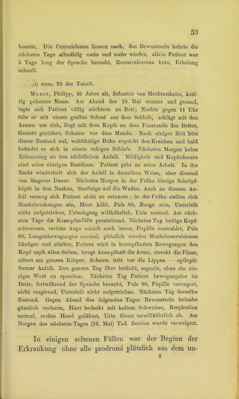 konnte. Die Convulsionen Hessen nach, das Bewusstsein kehrte die nächsten Tage allmählig mehr und mehr wieder, allein Patient war 5 Tage lang der Sprache beraubt, Reconvalescenz kurz, Erholung schnell. ,3) num. 23 der Tabell. Moser, Philipp, 45 Jahre alt, Schuster von Mechtersheim, kräf- tig gebauter Maon. Am Abend des IS. Mai munter und gesund, legte sich Patient völlig nüchtern zu Bett; Nachts gegen 11 Uhr fuhr er mit einem grellen Schrei aus dem Schlafe, schlägt mit den Armen um sich, liegt mit dem Kopfe an dem Fussrande des Bettes, Gesicht geröthet, Schaum vor dem Munde. Nach einiger Zeit hört dieser Zustand auf, wohlthätige Ruhe erquickt den Kranken und bald befindet er sich in einem ruhigen Schlafe. Nächsten Morgen keine Erinnerung an den nächtlichen Anfall. Müdigkeit und Kopfschmerz sind seine einzigen Residuen. Patient geht an seine Arbeit. In der Nacht wiederholt sich der Anfall in derselben Weise, aber diesmal von längerer Dauer. Nächsten Morgen in der Frühe blutige Schröpf- köpfe in den Nacken, Senfteige auf die Waden. Auch an diessen An- fall vermag sich Patient nicht zu erinnern; in der Frühe stellen sich Muskelzuckungen ein, Haut kühl, Puls 80, Zunge rein, Unterleib nicht aufgetrieben, Urinabgang willkührlich, Urin normal. Am näch- sten Tage die Krampfanfälle persistirend. Nächsten Tag heftige Kopf- schmerzen. rechtes Auge schielt nach innen, Pupille contrahirt, Puls 90, Lungenbewegungen normal, plötzlich werden Muskelconvulsionen häufiger und stärker, Patient wirft in krampfhaften Bewegungen den Kopf nach allen Seiten, beugt krampfhaft die Arme, streckt die Füsse, zittert am ganzen Körper, Schaum tritt vor die Lippen — epilepti- former Anfall. Den ganzen Tag über betäubt, soporös, ohne ein eins ziges Wort zu sprechen. Nächsten Tag Patient bewegungslos im Bette, fortwährend der Sprache beraubt, Puls 90, Pupille verengert, nicht reagirend, Unterleib nicht aufgetrieben. Nächsten Tag derselbe Zustand. Gegen Abend des folgenden Tages Bewusstsein beinahe gänzlich verloren, Haut bedeckt mit kaltem Schweisse, Respiration normal, rechte Hand gelähmt, Urin fliesst unwillkührlich ab. Am Morgen des nächsten Tages (26. Mai) Tod. Section wurde verweigert. In einigen seltenen Fällen war der Beginn der Erkrankung ohne alle prodromi plötzlich aus dem un- 3